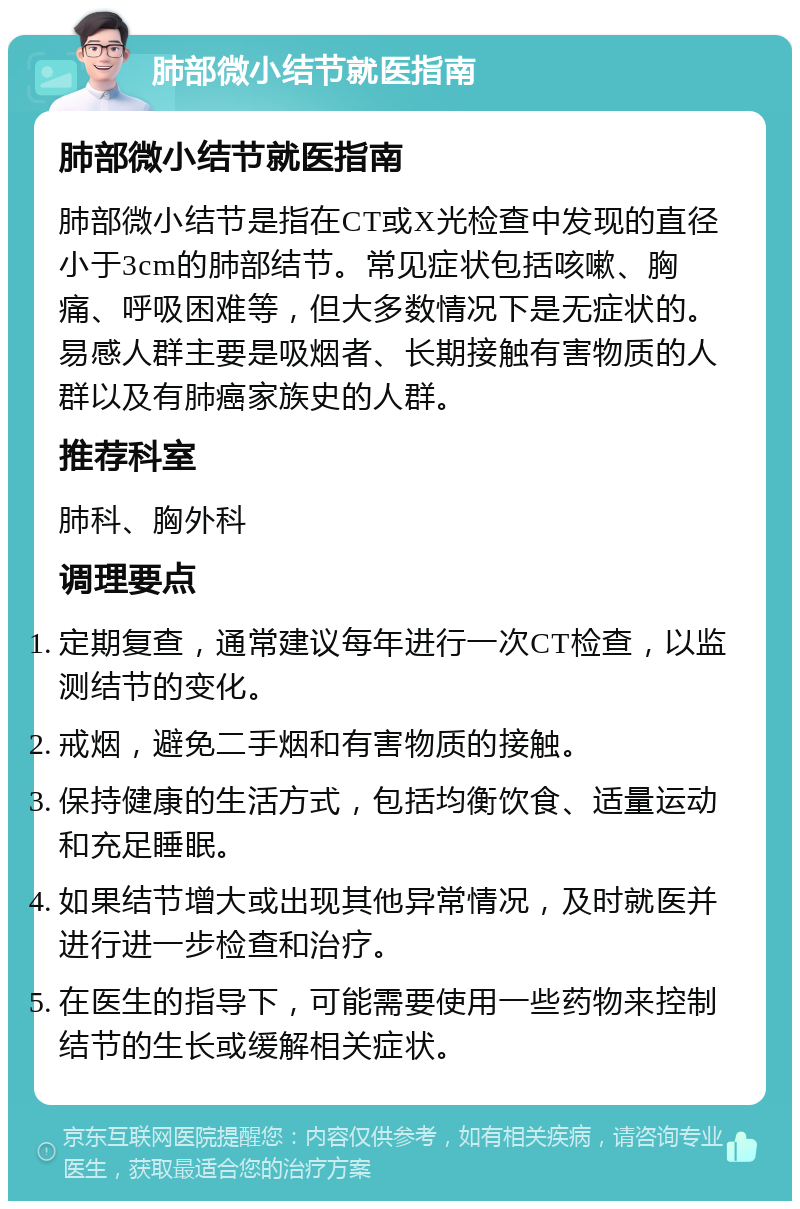 肺部微小结节就医指南 肺部微小结节就医指南 肺部微小结节是指在CT或X光检查中发现的直径小于3cm的肺部结节。常见症状包括咳嗽、胸痛、呼吸困难等，但大多数情况下是无症状的。易感人群主要是吸烟者、长期接触有害物质的人群以及有肺癌家族史的人群。 推荐科室 肺科、胸外科 调理要点 定期复查，通常建议每年进行一次CT检查，以监测结节的变化。 戒烟，避免二手烟和有害物质的接触。 保持健康的生活方式，包括均衡饮食、适量运动和充足睡眠。 如果结节增大或出现其他异常情况，及时就医并进行进一步检查和治疗。 在医生的指导下，可能需要使用一些药物来控制结节的生长或缓解相关症状。