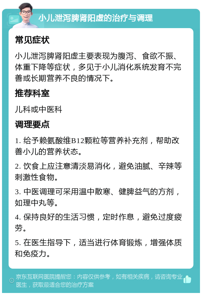 小儿泄泻脾肾阳虚的治疗与调理 常见症状 小儿泄泻脾肾阳虚主要表现为腹泻、食欲不振、体重下降等症状，多见于小儿消化系统发育不完善或长期营养不良的情况下。 推荐科室 儿科或中医科 调理要点 1. 给予赖氨酸维B12颗粒等营养补充剂，帮助改善小儿的营养状态。 2. 饮食上应注意清淡易消化，避免油腻、辛辣等刺激性食物。 3. 中医调理可采用温中散寒、健脾益气的方剂，如理中丸等。 4. 保持良好的生活习惯，定时作息，避免过度疲劳。 5. 在医生指导下，适当进行体育锻炼，增强体质和免疫力。