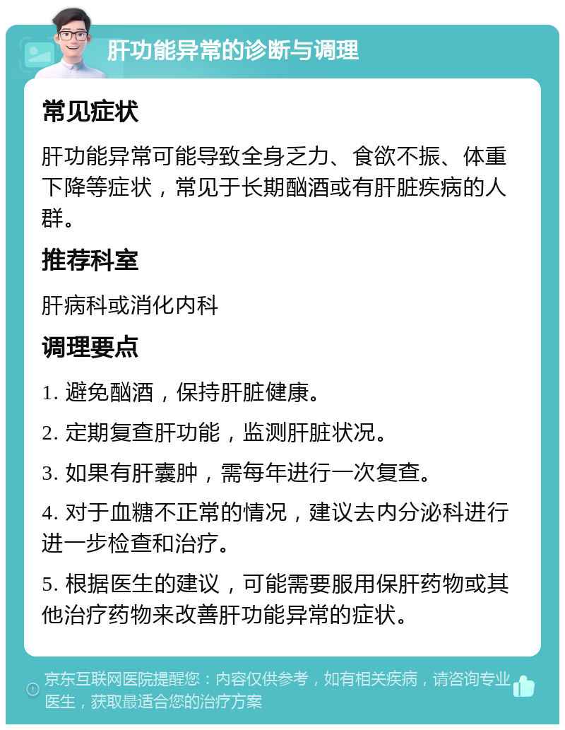 肝功能异常的诊断与调理 常见症状 肝功能异常可能导致全身乏力、食欲不振、体重下降等症状，常见于长期酗酒或有肝脏疾病的人群。 推荐科室 肝病科或消化内科 调理要点 1. 避免酗酒，保持肝脏健康。 2. 定期复查肝功能，监测肝脏状况。 3. 如果有肝囊肿，需每年进行一次复查。 4. 对于血糖不正常的情况，建议去内分泌科进行进一步检查和治疗。 5. 根据医生的建议，可能需要服用保肝药物或其他治疗药物来改善肝功能异常的症状。