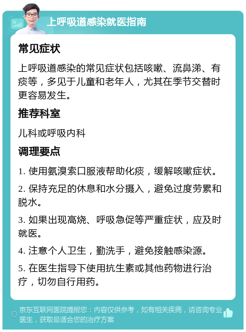 上呼吸道感染就医指南 常见症状 上呼吸道感染的常见症状包括咳嗽、流鼻涕、有痰等，多见于儿童和老年人，尤其在季节交替时更容易发生。 推荐科室 儿科或呼吸内科 调理要点 1. 使用氨溴索口服液帮助化痰，缓解咳嗽症状。 2. 保持充足的休息和水分摄入，避免过度劳累和脱水。 3. 如果出现高烧、呼吸急促等严重症状，应及时就医。 4. 注意个人卫生，勤洗手，避免接触感染源。 5. 在医生指导下使用抗生素或其他药物进行治疗，切勿自行用药。