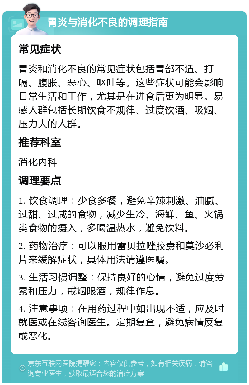 胃炎与消化不良的调理指南 常见症状 胃炎和消化不良的常见症状包括胃部不适、打嗝、腹胀、恶心、呕吐等。这些症状可能会影响日常生活和工作，尤其是在进食后更为明显。易感人群包括长期饮食不规律、过度饮酒、吸烟、压力大的人群。 推荐科室 消化内科 调理要点 1. 饮食调理：少食多餐，避免辛辣刺激、油腻、过甜、过咸的食物，减少生冷、海鲜、鱼、火锅类食物的摄入，多喝温热水，避免饮料。 2. 药物治疗：可以服用雷贝拉唑胶囊和莫沙必利片来缓解症状，具体用法请遵医嘱。 3. 生活习惯调整：保持良好的心情，避免过度劳累和压力，戒烟限酒，规律作息。 4. 注意事项：在用药过程中如出现不适，应及时就医或在线咨询医生。定期复查，避免病情反复或恶化。