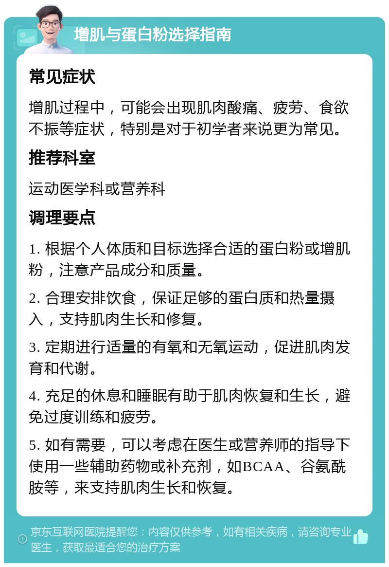 增肌与蛋白粉选择指南 常见症状 增肌过程中，可能会出现肌肉酸痛、疲劳、食欲不振等症状，特别是对于初学者来说更为常见。 推荐科室 运动医学科或营养科 调理要点 1. 根据个人体质和目标选择合适的蛋白粉或增肌粉，注意产品成分和质量。 2. 合理安排饮食，保证足够的蛋白质和热量摄入，支持肌肉生长和修复。 3. 定期进行适量的有氧和无氧运动，促进肌肉发育和代谢。 4. 充足的休息和睡眠有助于肌肉恢复和生长，避免过度训练和疲劳。 5. 如有需要，可以考虑在医生或营养师的指导下使用一些辅助药物或补充剂，如BCAA、谷氨酰胺等，来支持肌肉生长和恢复。