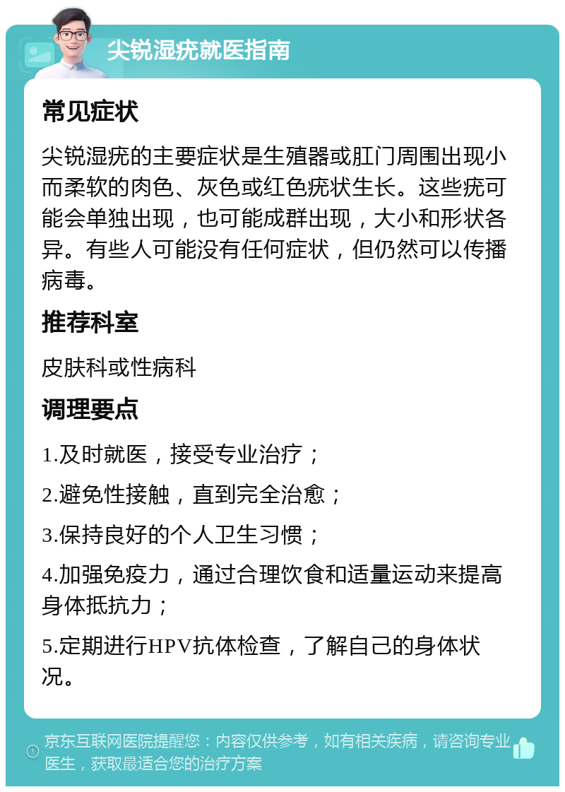 尖锐湿疣就医指南 常见症状 尖锐湿疣的主要症状是生殖器或肛门周围出现小而柔软的肉色、灰色或红色疣状生长。这些疣可能会单独出现，也可能成群出现，大小和形状各异。有些人可能没有任何症状，但仍然可以传播病毒。 推荐科室 皮肤科或性病科 调理要点 1.及时就医，接受专业治疗； 2.避免性接触，直到完全治愈； 3.保持良好的个人卫生习惯； 4.加强免疫力，通过合理饮食和适量运动来提高身体抵抗力； 5.定期进行HPV抗体检查，了解自己的身体状况。