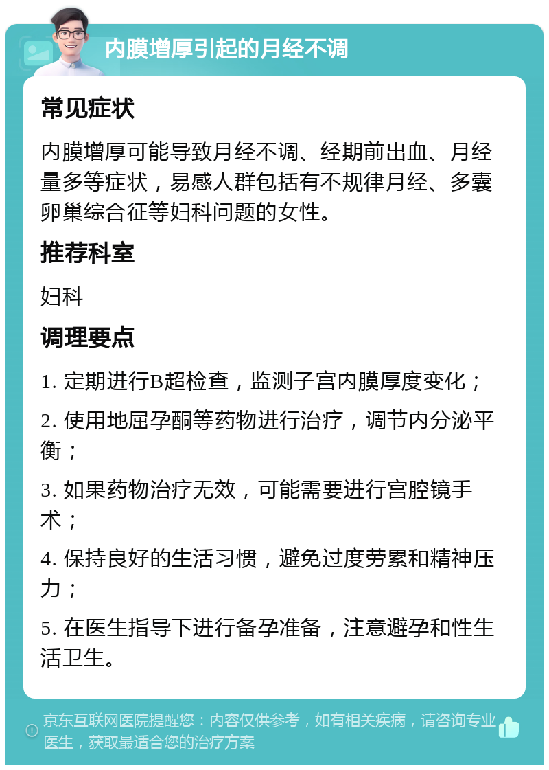 内膜增厚引起的月经不调 常见症状 内膜增厚可能导致月经不调、经期前出血、月经量多等症状，易感人群包括有不规律月经、多囊卵巢综合征等妇科问题的女性。 推荐科室 妇科 调理要点 1. 定期进行B超检查，监测子宫内膜厚度变化； 2. 使用地屈孕酮等药物进行治疗，调节内分泌平衡； 3. 如果药物治疗无效，可能需要进行宫腔镜手术； 4. 保持良好的生活习惯，避免过度劳累和精神压力； 5. 在医生指导下进行备孕准备，注意避孕和性生活卫生。