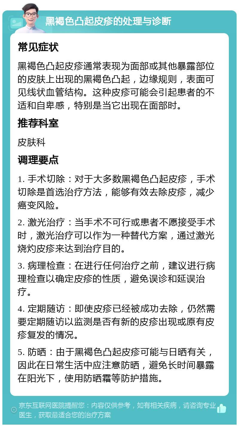 黑褐色凸起皮疹的处理与诊断 常见症状 黑褐色凸起皮疹通常表现为面部或其他暴露部位的皮肤上出现的黑褐色凸起，边缘规则，表面可见线状血管结构。这种皮疹可能会引起患者的不适和自卑感，特别是当它出现在面部时。 推荐科室 皮肤科 调理要点 1. 手术切除：对于大多数黑褐色凸起皮疹，手术切除是首选治疗方法，能够有效去除皮疹，减少癌变风险。 2. 激光治疗：当手术不可行或患者不愿接受手术时，激光治疗可以作为一种替代方案，通过激光烧灼皮疹来达到治疗目的。 3. 病理检查：在进行任何治疗之前，建议进行病理检查以确定皮疹的性质，避免误诊和延误治疗。 4. 定期随访：即使皮疹已经被成功去除，仍然需要定期随访以监测是否有新的皮疹出现或原有皮疹复发的情况。 5. 防晒：由于黑褐色凸起皮疹可能与日晒有关，因此在日常生活中应注意防晒，避免长时间暴露在阳光下，使用防晒霜等防护措施。