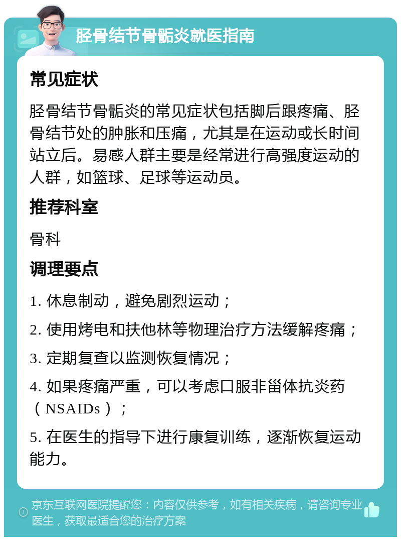 胫骨结节骨骺炎就医指南 常见症状 胫骨结节骨骺炎的常见症状包括脚后跟疼痛、胫骨结节处的肿胀和压痛，尤其是在运动或长时间站立后。易感人群主要是经常进行高强度运动的人群，如篮球、足球等运动员。 推荐科室 骨科 调理要点 1. 休息制动，避免剧烈运动； 2. 使用烤电和扶他林等物理治疗方法缓解疼痛； 3. 定期复查以监测恢复情况； 4. 如果疼痛严重，可以考虑口服非甾体抗炎药（NSAIDs）； 5. 在医生的指导下进行康复训练，逐渐恢复运动能力。