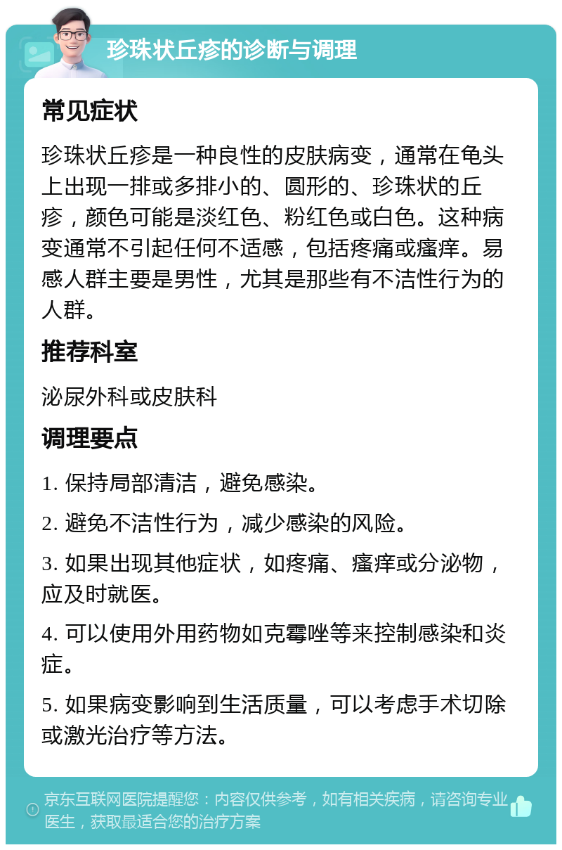 珍珠状丘疹的诊断与调理 常见症状 珍珠状丘疹是一种良性的皮肤病变，通常在龟头上出现一排或多排小的、圆形的、珍珠状的丘疹，颜色可能是淡红色、粉红色或白色。这种病变通常不引起任何不适感，包括疼痛或瘙痒。易感人群主要是男性，尤其是那些有不洁性行为的人群。 推荐科室 泌尿外科或皮肤科 调理要点 1. 保持局部清洁，避免感染。 2. 避免不洁性行为，减少感染的风险。 3. 如果出现其他症状，如疼痛、瘙痒或分泌物，应及时就医。 4. 可以使用外用药物如克霉唑等来控制感染和炎症。 5. 如果病变影响到生活质量，可以考虑手术切除或激光治疗等方法。