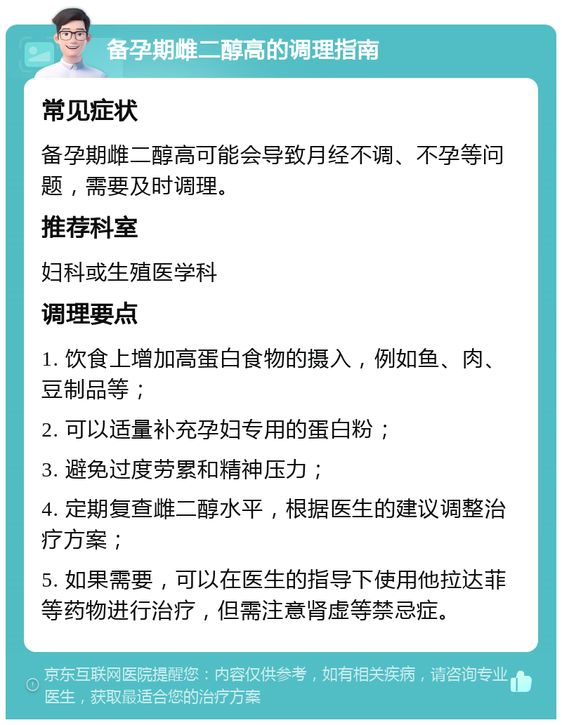 备孕期雌二醇高的调理指南 常见症状 备孕期雌二醇高可能会导致月经不调、不孕等问题，需要及时调理。 推荐科室 妇科或生殖医学科 调理要点 1. 饮食上增加高蛋白食物的摄入，例如鱼、肉、豆制品等； 2. 可以适量补充孕妇专用的蛋白粉； 3. 避免过度劳累和精神压力； 4. 定期复查雌二醇水平，根据医生的建议调整治疗方案； 5. 如果需要，可以在医生的指导下使用他拉达菲等药物进行治疗，但需注意肾虚等禁忌症。