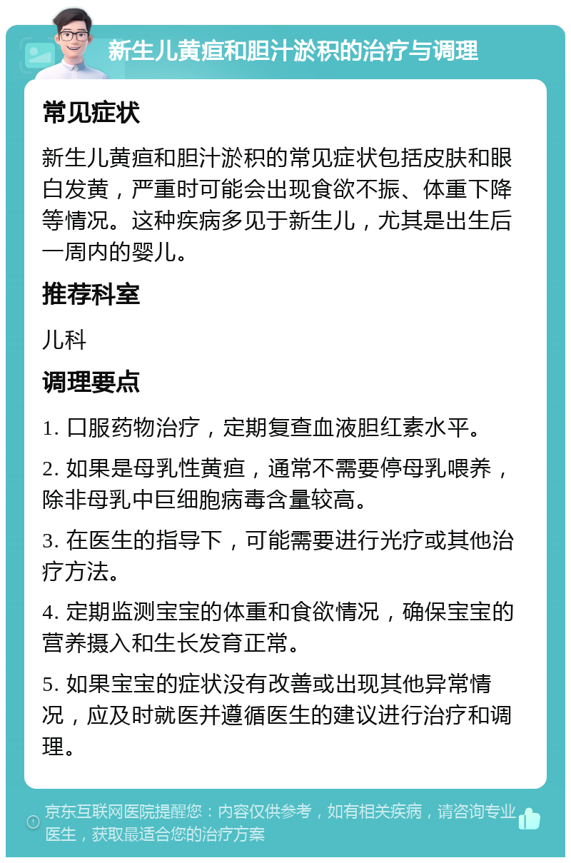 新生儿黄疸和胆汁淤积的治疗与调理 常见症状 新生儿黄疸和胆汁淤积的常见症状包括皮肤和眼白发黄，严重时可能会出现食欲不振、体重下降等情况。这种疾病多见于新生儿，尤其是出生后一周内的婴儿。 推荐科室 儿科 调理要点 1. 口服药物治疗，定期复查血液胆红素水平。 2. 如果是母乳性黄疸，通常不需要停母乳喂养，除非母乳中巨细胞病毒含量较高。 3. 在医生的指导下，可能需要进行光疗或其他治疗方法。 4. 定期监测宝宝的体重和食欲情况，确保宝宝的营养摄入和生长发育正常。 5. 如果宝宝的症状没有改善或出现其他异常情况，应及时就医并遵循医生的建议进行治疗和调理。