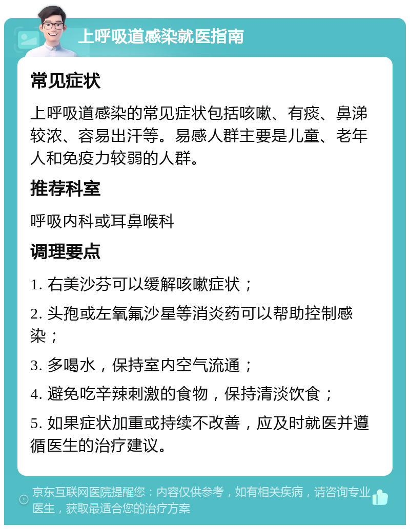 上呼吸道感染就医指南 常见症状 上呼吸道感染的常见症状包括咳嗽、有痰、鼻涕较浓、容易出汗等。易感人群主要是儿童、老年人和免疫力较弱的人群。 推荐科室 呼吸内科或耳鼻喉科 调理要点 1. 右美沙芬可以缓解咳嗽症状； 2. 头孢或左氧氟沙星等消炎药可以帮助控制感染； 3. 多喝水，保持室内空气流通； 4. 避免吃辛辣刺激的食物，保持清淡饮食； 5. 如果症状加重或持续不改善，应及时就医并遵循医生的治疗建议。