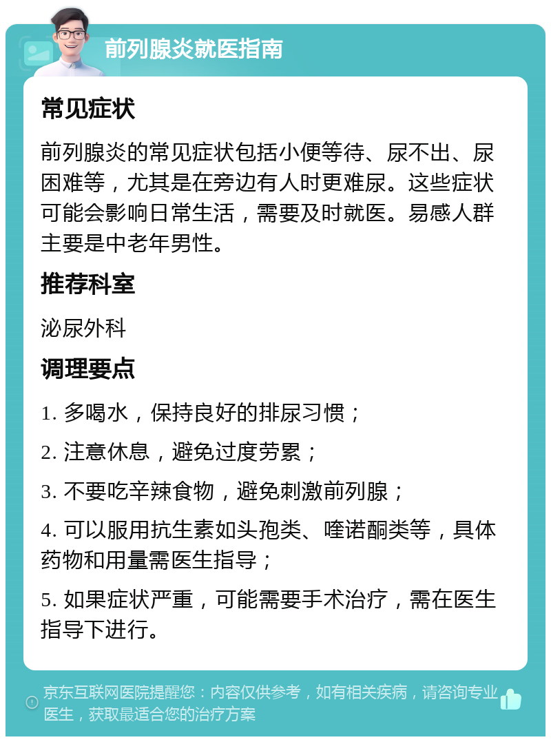 前列腺炎就医指南 常见症状 前列腺炎的常见症状包括小便等待、尿不出、尿困难等，尤其是在旁边有人时更难尿。这些症状可能会影响日常生活，需要及时就医。易感人群主要是中老年男性。 推荐科室 泌尿外科 调理要点 1. 多喝水，保持良好的排尿习惯； 2. 注意休息，避免过度劳累； 3. 不要吃辛辣食物，避免刺激前列腺； 4. 可以服用抗生素如头孢类、喹诺酮类等，具体药物和用量需医生指导； 5. 如果症状严重，可能需要手术治疗，需在医生指导下进行。