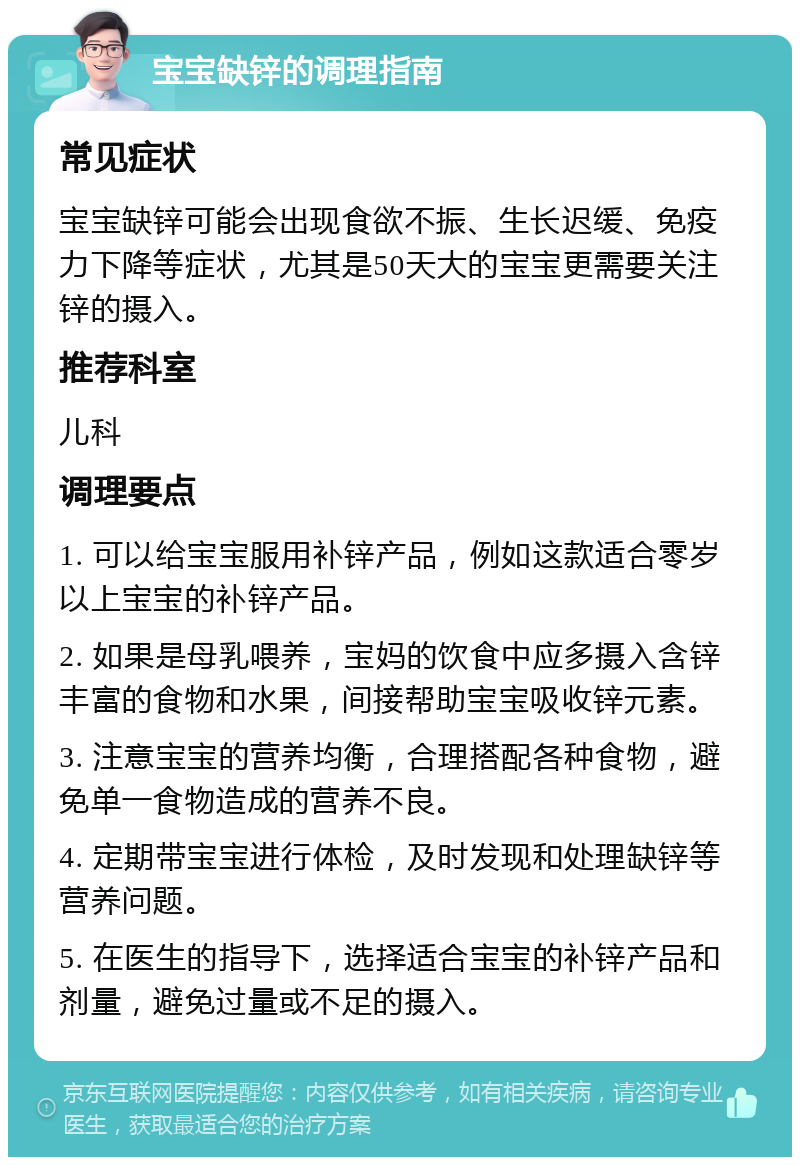 宝宝缺锌的调理指南 常见症状 宝宝缺锌可能会出现食欲不振、生长迟缓、免疫力下降等症状，尤其是50天大的宝宝更需要关注锌的摄入。 推荐科室 儿科 调理要点 1. 可以给宝宝服用补锌产品，例如这款适合零岁以上宝宝的补锌产品。 2. 如果是母乳喂养，宝妈的饮食中应多摄入含锌丰富的食物和水果，间接帮助宝宝吸收锌元素。 3. 注意宝宝的营养均衡，合理搭配各种食物，避免单一食物造成的营养不良。 4. 定期带宝宝进行体检，及时发现和处理缺锌等营养问题。 5. 在医生的指导下，选择适合宝宝的补锌产品和剂量，避免过量或不足的摄入。