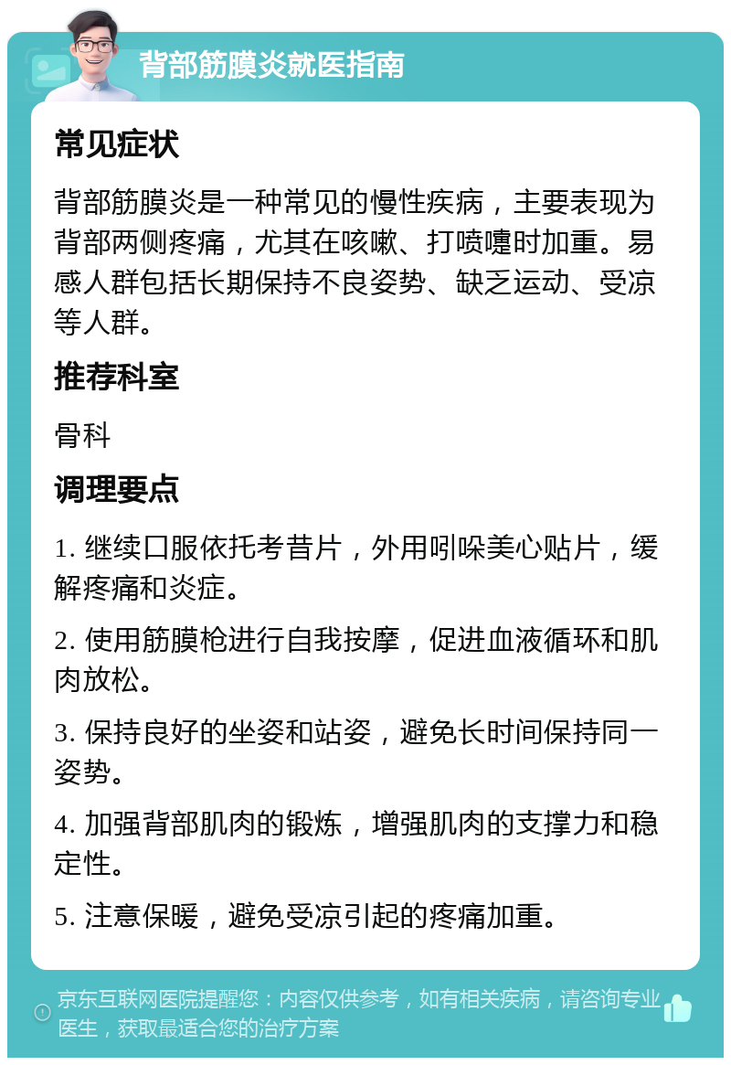 背部筋膜炎就医指南 常见症状 背部筋膜炎是一种常见的慢性疾病，主要表现为背部两侧疼痛，尤其在咳嗽、打喷嚏时加重。易感人群包括长期保持不良姿势、缺乏运动、受凉等人群。 推荐科室 骨科 调理要点 1. 继续口服依托考昔片，外用吲哚美心贴片，缓解疼痛和炎症。 2. 使用筋膜枪进行自我按摩，促进血液循环和肌肉放松。 3. 保持良好的坐姿和站姿，避免长时间保持同一姿势。 4. 加强背部肌肉的锻炼，增强肌肉的支撑力和稳定性。 5. 注意保暖，避免受凉引起的疼痛加重。