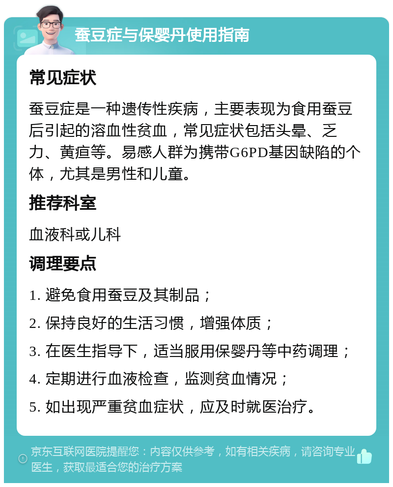 蚕豆症与保婴丹使用指南 常见症状 蚕豆症是一种遗传性疾病，主要表现为食用蚕豆后引起的溶血性贫血，常见症状包括头晕、乏力、黄疸等。易感人群为携带G6PD基因缺陷的个体，尤其是男性和儿童。 推荐科室 血液科或儿科 调理要点 1. 避免食用蚕豆及其制品； 2. 保持良好的生活习惯，增强体质； 3. 在医生指导下，适当服用保婴丹等中药调理； 4. 定期进行血液检查，监测贫血情况； 5. 如出现严重贫血症状，应及时就医治疗。