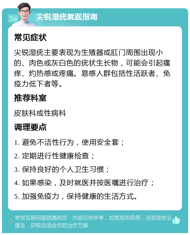 尖锐湿疣就医指南 常见症状 尖锐湿疣主要表现为生殖器或肛门周围出现小的、肉色或灰白色的疣状生长物，可能会引起瘙痒、灼热感或疼痛。易感人群包括性活跃者、免疫力低下者等。 推荐科室 皮肤科或性病科 调理要点 1. 避免不洁性行为，使用安全套； 2. 定期进行性健康检查； 3. 保持良好的个人卫生习惯； 4. 如果感染，及时就医并按医嘱进行治疗； 5. 加强免疫力，保持健康的生活方式。