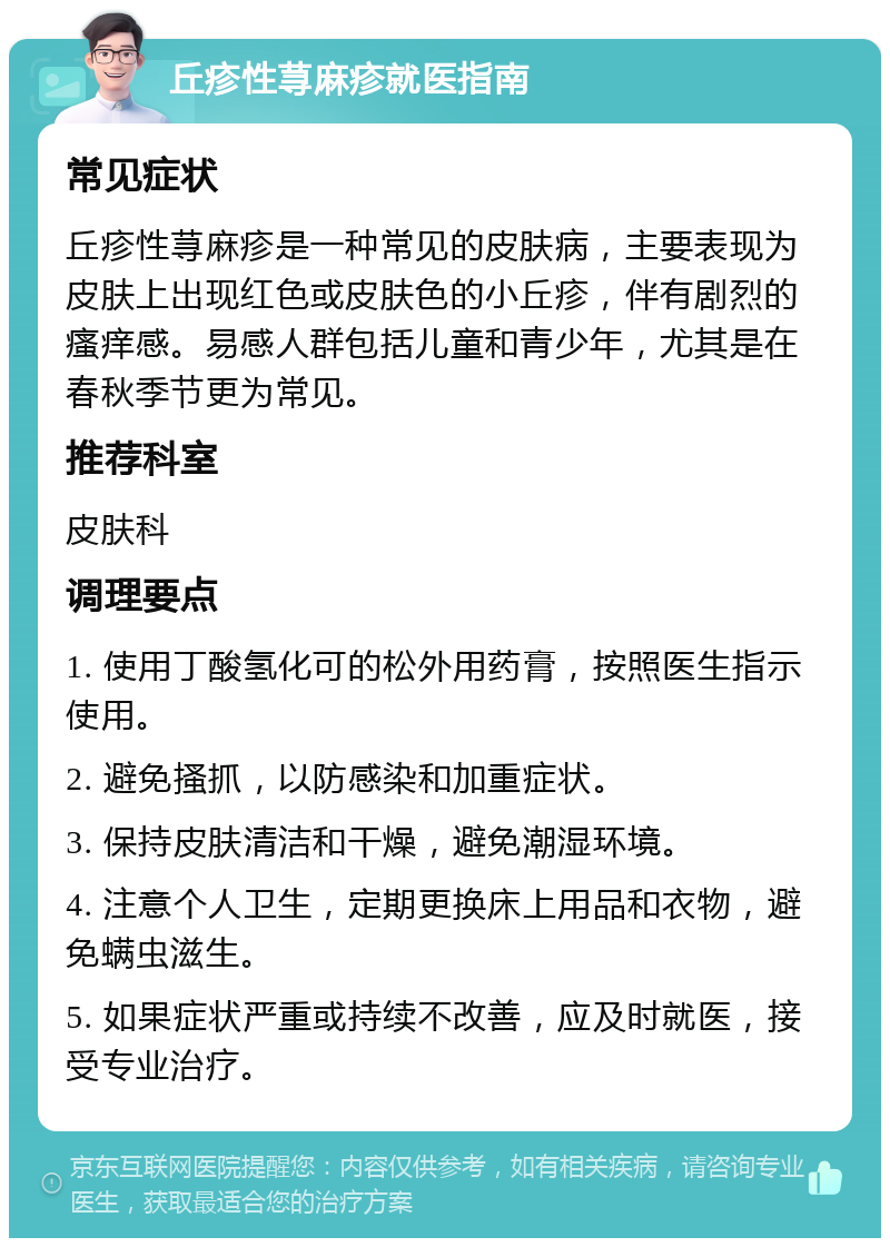 丘疹性荨麻疹就医指南 常见症状 丘疹性荨麻疹是一种常见的皮肤病，主要表现为皮肤上出现红色或皮肤色的小丘疹，伴有剧烈的瘙痒感。易感人群包括儿童和青少年，尤其是在春秋季节更为常见。 推荐科室 皮肤科 调理要点 1. 使用丁酸氢化可的松外用药膏，按照医生指示使用。 2. 避免搔抓，以防感染和加重症状。 3. 保持皮肤清洁和干燥，避免潮湿环境。 4. 注意个人卫生，定期更换床上用品和衣物，避免螨虫滋生。 5. 如果症状严重或持续不改善，应及时就医，接受专业治疗。