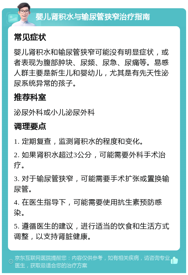 婴儿肾积水与输尿管狭窄治疗指南 常见症状 婴儿肾积水和输尿管狭窄可能没有明显症状，或者表现为腹部肿块、尿频、尿急、尿痛等。易感人群主要是新生儿和婴幼儿，尤其是有先天性泌尿系统异常的孩子。 推荐科室 泌尿外科或小儿泌尿外科 调理要点 1. 定期复查，监测肾积水的程度和变化。 2. 如果肾积水超过3公分，可能需要外科手术治疗。 3. 对于输尿管狭窄，可能需要手术扩张或置换输尿管。 4. 在医生指导下，可能需要使用抗生素预防感染。 5. 遵循医生的建议，进行适当的饮食和生活方式调整，以支持肾脏健康。