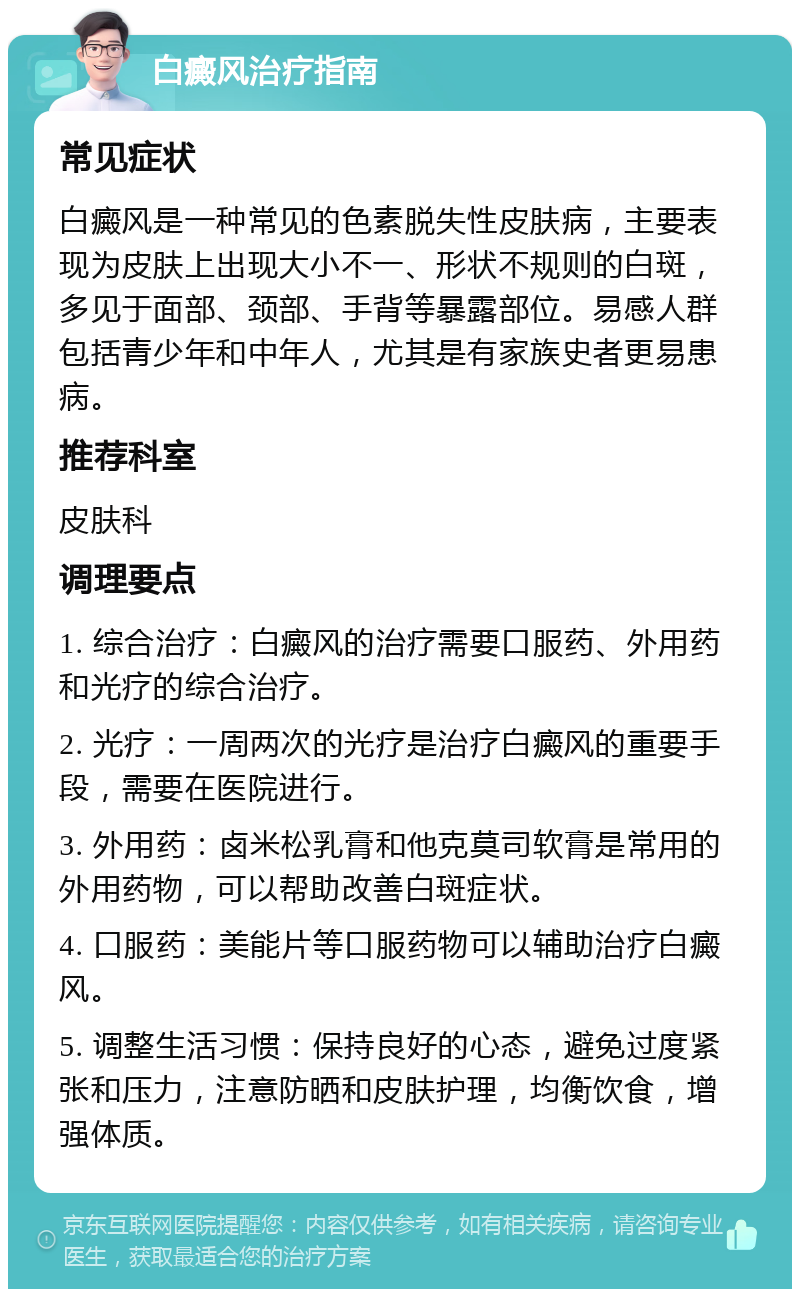 白癜风治疗指南 常见症状 白癜风是一种常见的色素脱失性皮肤病，主要表现为皮肤上出现大小不一、形状不规则的白斑，多见于面部、颈部、手背等暴露部位。易感人群包括青少年和中年人，尤其是有家族史者更易患病。 推荐科室 皮肤科 调理要点 1. 综合治疗：白癜风的治疗需要口服药、外用药和光疗的综合治疗。 2. 光疗：一周两次的光疗是治疗白癜风的重要手段，需要在医院进行。 3. 外用药：卤米松乳膏和他克莫司软膏是常用的外用药物，可以帮助改善白斑症状。 4. 口服药：美能片等口服药物可以辅助治疗白癜风。 5. 调整生活习惯：保持良好的心态，避免过度紧张和压力，注意防晒和皮肤护理，均衡饮食，增强体质。