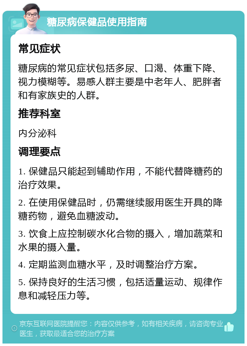 糖尿病保健品使用指南 常见症状 糖尿病的常见症状包括多尿、口渴、体重下降、视力模糊等。易感人群主要是中老年人、肥胖者和有家族史的人群。 推荐科室 内分泌科 调理要点 1. 保健品只能起到辅助作用，不能代替降糖药的治疗效果。 2. 在使用保健品时，仍需继续服用医生开具的降糖药物，避免血糖波动。 3. 饮食上应控制碳水化合物的摄入，增加蔬菜和水果的摄入量。 4. 定期监测血糖水平，及时调整治疗方案。 5. 保持良好的生活习惯，包括适量运动、规律作息和减轻压力等。