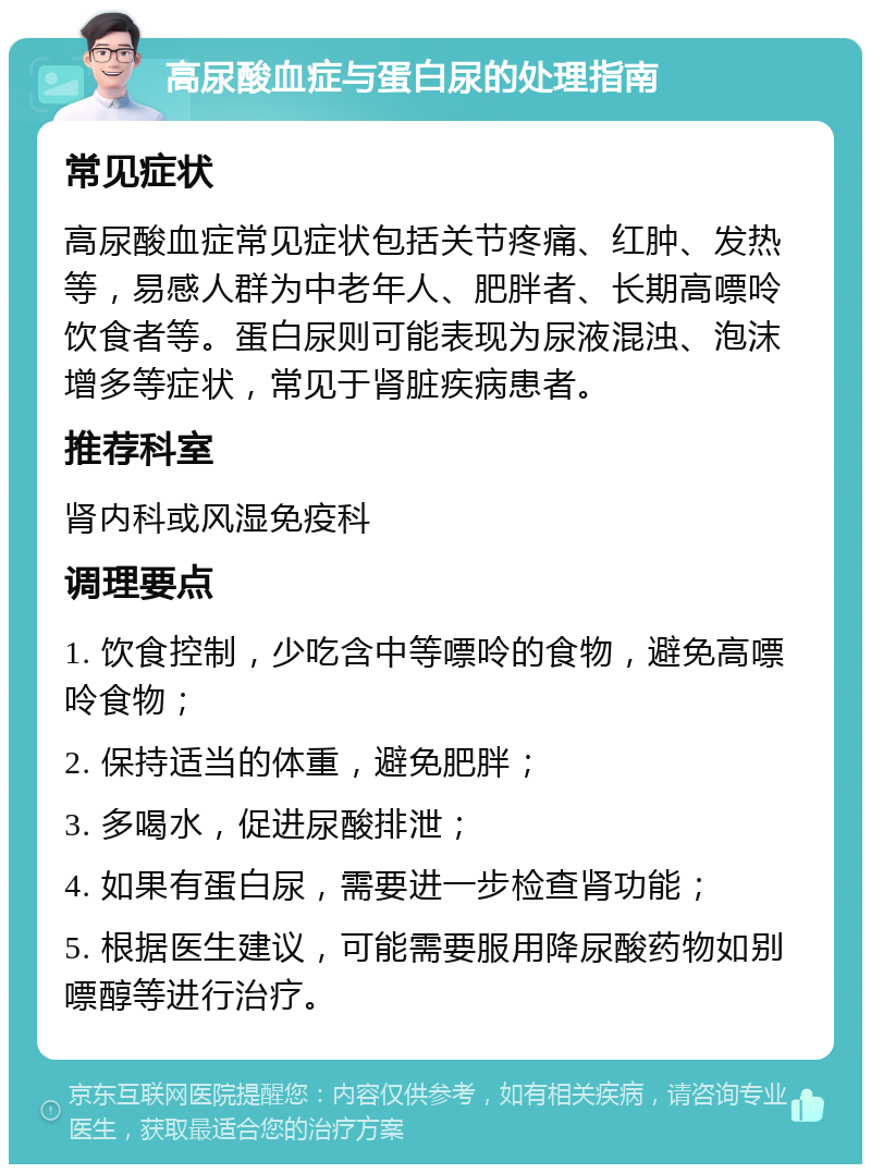 高尿酸血症与蛋白尿的处理指南 常见症状 高尿酸血症常见症状包括关节疼痛、红肿、发热等，易感人群为中老年人、肥胖者、长期高嘌呤饮食者等。蛋白尿则可能表现为尿液混浊、泡沫增多等症状，常见于肾脏疾病患者。 推荐科室 肾内科或风湿免疫科 调理要点 1. 饮食控制，少吃含中等嘌呤的食物，避免高嘌呤食物； 2. 保持适当的体重，避免肥胖； 3. 多喝水，促进尿酸排泄； 4. 如果有蛋白尿，需要进一步检查肾功能； 5. 根据医生建议，可能需要服用降尿酸药物如别嘌醇等进行治疗。