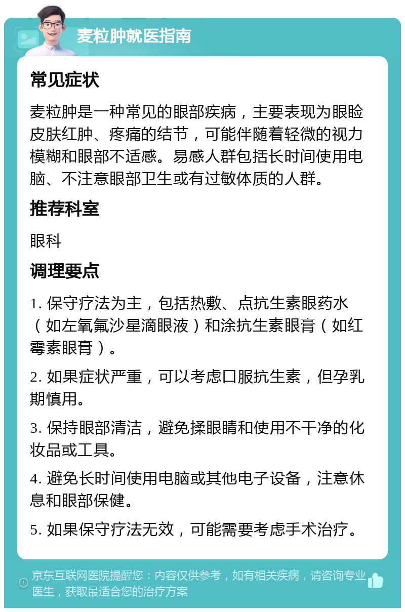 麦粒肿就医指南 常见症状 麦粒肿是一种常见的眼部疾病，主要表现为眼睑皮肤红肿、疼痛的结节，可能伴随着轻微的视力模糊和眼部不适感。易感人群包括长时间使用电脑、不注意眼部卫生或有过敏体质的人群。 推荐科室 眼科 调理要点 1. 保守疗法为主，包括热敷、点抗生素眼药水（如左氧氟沙星滴眼液）和涂抗生素眼膏（如红霉素眼膏）。 2. 如果症状严重，可以考虑口服抗生素，但孕乳期慎用。 3. 保持眼部清洁，避免揉眼睛和使用不干净的化妆品或工具。 4. 避免长时间使用电脑或其他电子设备，注意休息和眼部保健。 5. 如果保守疗法无效，可能需要考虑手术治疗。