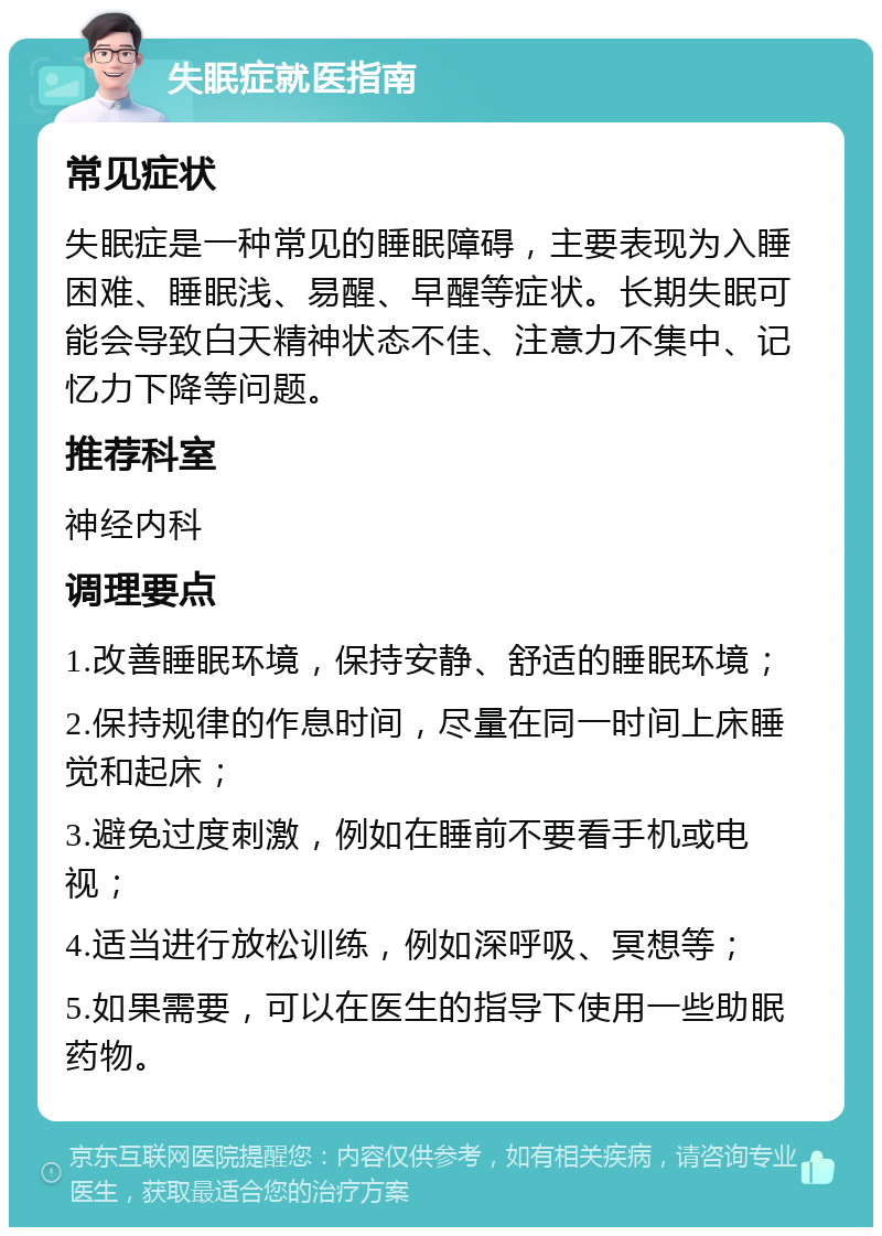 失眠症就医指南 常见症状 失眠症是一种常见的睡眠障碍，主要表现为入睡困难、睡眠浅、易醒、早醒等症状。长期失眠可能会导致白天精神状态不佳、注意力不集中、记忆力下降等问题。 推荐科室 神经内科 调理要点 1.改善睡眠环境，保持安静、舒适的睡眠环境； 2.保持规律的作息时间，尽量在同一时间上床睡觉和起床； 3.避免过度刺激，例如在睡前不要看手机或电视； 4.适当进行放松训练，例如深呼吸、冥想等； 5.如果需要，可以在医生的指导下使用一些助眠药物。