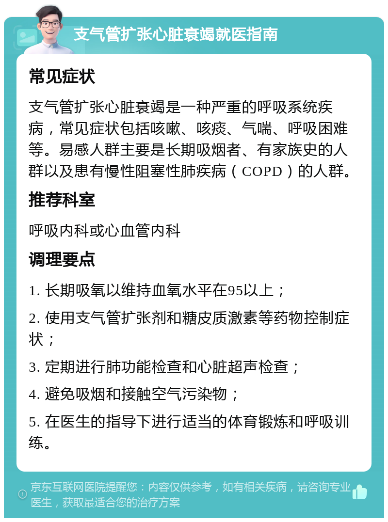 支气管扩张心脏衰竭就医指南 常见症状 支气管扩张心脏衰竭是一种严重的呼吸系统疾病，常见症状包括咳嗽、咳痰、气喘、呼吸困难等。易感人群主要是长期吸烟者、有家族史的人群以及患有慢性阻塞性肺疾病（COPD）的人群。 推荐科室 呼吸内科或心血管内科 调理要点 1. 长期吸氧以维持血氧水平在95以上； 2. 使用支气管扩张剂和糖皮质激素等药物控制症状； 3. 定期进行肺功能检查和心脏超声检查； 4. 避免吸烟和接触空气污染物； 5. 在医生的指导下进行适当的体育锻炼和呼吸训练。