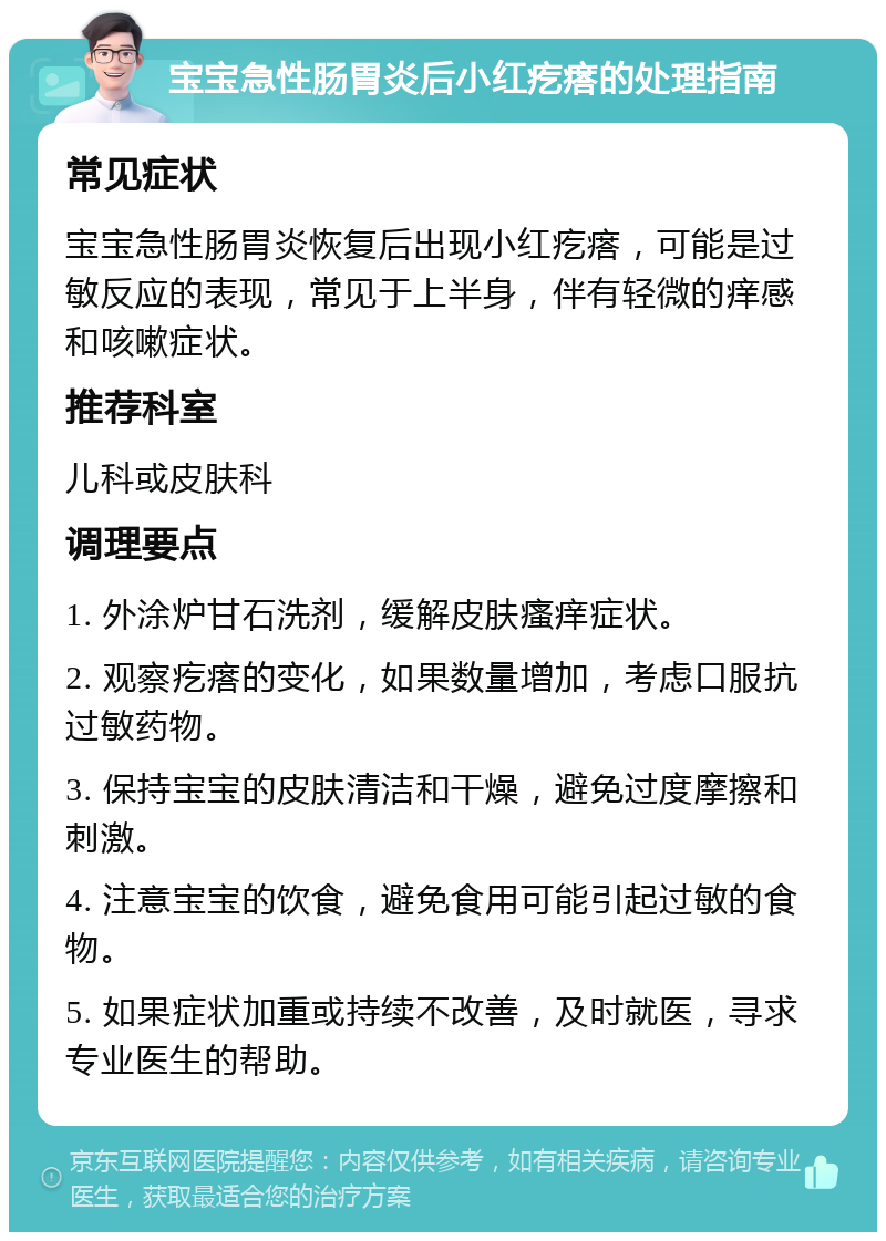 宝宝急性肠胃炎后小红疙瘩的处理指南 常见症状 宝宝急性肠胃炎恢复后出现小红疙瘩，可能是过敏反应的表现，常见于上半身，伴有轻微的痒感和咳嗽症状。 推荐科室 儿科或皮肤科 调理要点 1. 外涂炉甘石洗剂，缓解皮肤瘙痒症状。 2. 观察疙瘩的变化，如果数量增加，考虑口服抗过敏药物。 3. 保持宝宝的皮肤清洁和干燥，避免过度摩擦和刺激。 4. 注意宝宝的饮食，避免食用可能引起过敏的食物。 5. 如果症状加重或持续不改善，及时就医，寻求专业医生的帮助。