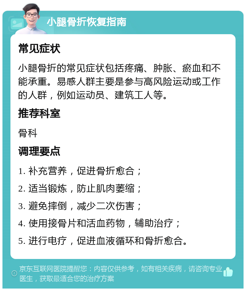 小腿骨折恢复指南 常见症状 小腿骨折的常见症状包括疼痛、肿胀、瘀血和不能承重。易感人群主要是参与高风险运动或工作的人群，例如运动员、建筑工人等。 推荐科室 骨科 调理要点 1. 补充营养，促进骨折愈合； 2. 适当锻炼，防止肌肉萎缩； 3. 避免摔倒，减少二次伤害； 4. 使用接骨片和活血药物，辅助治疗； 5. 进行电疗，促进血液循环和骨折愈合。