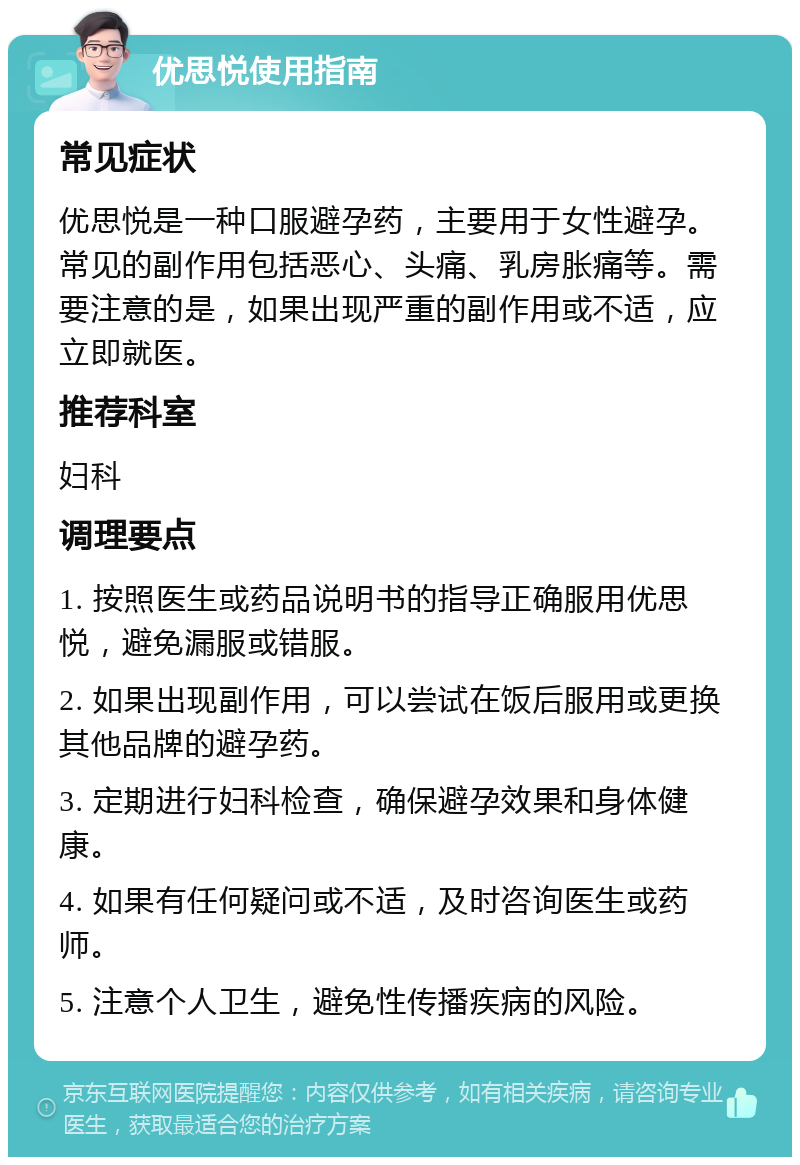 优思悦使用指南 常见症状 优思悦是一种口服避孕药，主要用于女性避孕。常见的副作用包括恶心、头痛、乳房胀痛等。需要注意的是，如果出现严重的副作用或不适，应立即就医。 推荐科室 妇科 调理要点 1. 按照医生或药品说明书的指导正确服用优思悦，避免漏服或错服。 2. 如果出现副作用，可以尝试在饭后服用或更换其他品牌的避孕药。 3. 定期进行妇科检查，确保避孕效果和身体健康。 4. 如果有任何疑问或不适，及时咨询医生或药师。 5. 注意个人卫生，避免性传播疾病的风险。