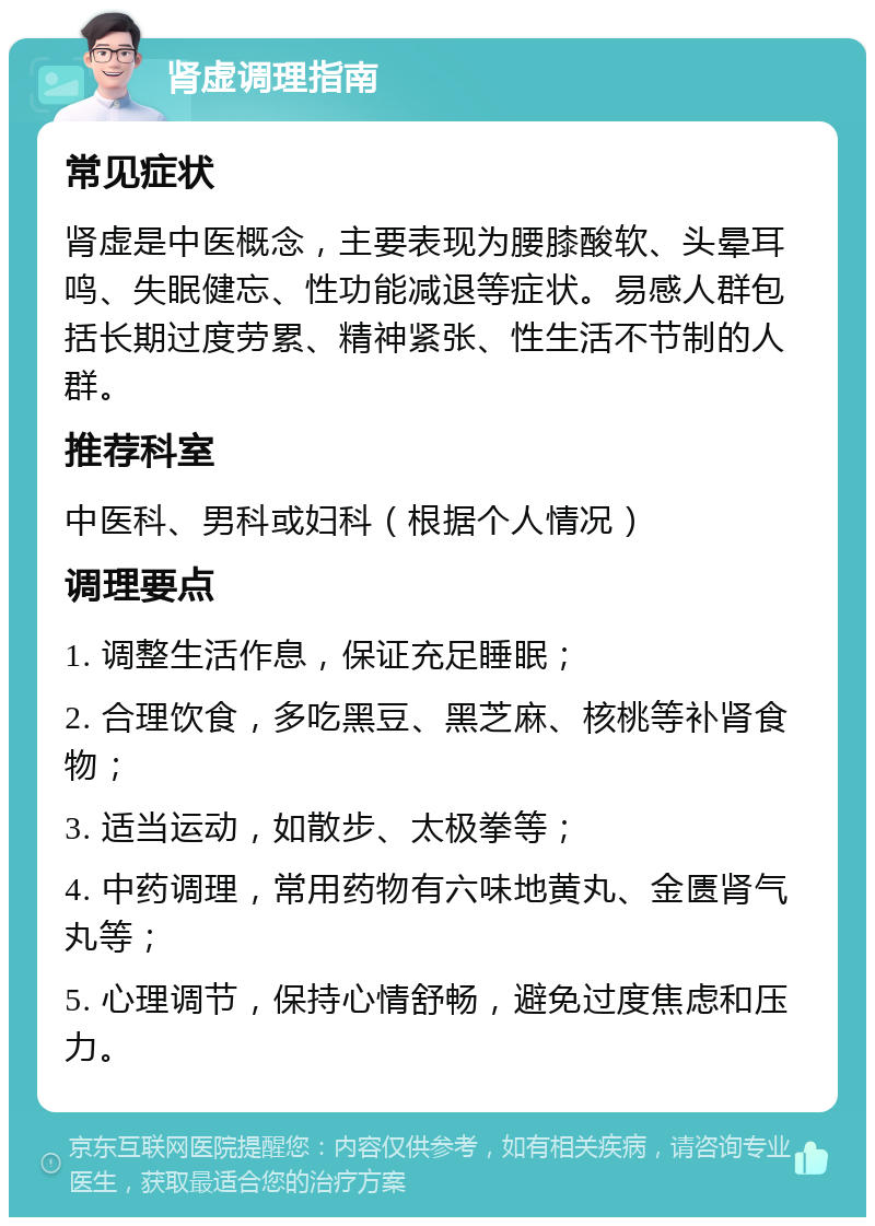 肾虚调理指南 常见症状 肾虚是中医概念，主要表现为腰膝酸软、头晕耳鸣、失眠健忘、性功能减退等症状。易感人群包括长期过度劳累、精神紧张、性生活不节制的人群。 推荐科室 中医科、男科或妇科（根据个人情况） 调理要点 1. 调整生活作息，保证充足睡眠； 2. 合理饮食，多吃黑豆、黑芝麻、核桃等补肾食物； 3. 适当运动，如散步、太极拳等； 4. 中药调理，常用药物有六味地黄丸、金匮肾气丸等； 5. 心理调节，保持心情舒畅，避免过度焦虑和压力。