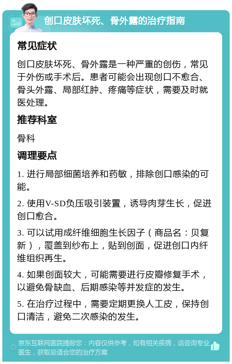 创口皮肤坏死、骨外露的治疗指南 常见症状 创口皮肤坏死、骨外露是一种严重的创伤，常见于外伤或手术后。患者可能会出现创口不愈合、骨头外露、局部红肿、疼痛等症状，需要及时就医处理。 推荐科室 骨科 调理要点 1. 进行局部细菌培养和药敏，排除创口感染的可能。 2. 使用V-SD负压吸引装置，诱导肉芽生长，促进创口愈合。 3. 可以试用成纤维细胞生长因子（商品名：贝复新），覆盖到纱布上，贴到创面，促进创口内纤维组织再生。 4. 如果创面较大，可能需要进行皮瓣修复手术，以避免骨缺血、后期感染等并发症的发生。 5. 在治疗过程中，需要定期更换人工皮，保持创口清洁，避免二次感染的发生。