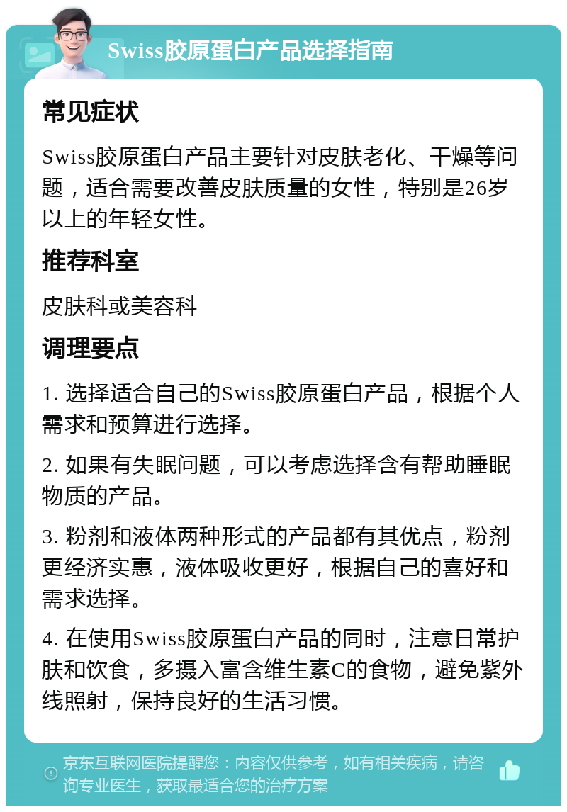 Swiss胶原蛋白产品选择指南 常见症状 Swiss胶原蛋白产品主要针对皮肤老化、干燥等问题，适合需要改善皮肤质量的女性，特别是26岁以上的年轻女性。 推荐科室 皮肤科或美容科 调理要点 1. 选择适合自己的Swiss胶原蛋白产品，根据个人需求和预算进行选择。 2. 如果有失眠问题，可以考虑选择含有帮助睡眠物质的产品。 3. 粉剂和液体两种形式的产品都有其优点，粉剂更经济实惠，液体吸收更好，根据自己的喜好和需求选择。 4. 在使用Swiss胶原蛋白产品的同时，注意日常护肤和饮食，多摄入富含维生素C的食物，避免紫外线照射，保持良好的生活习惯。