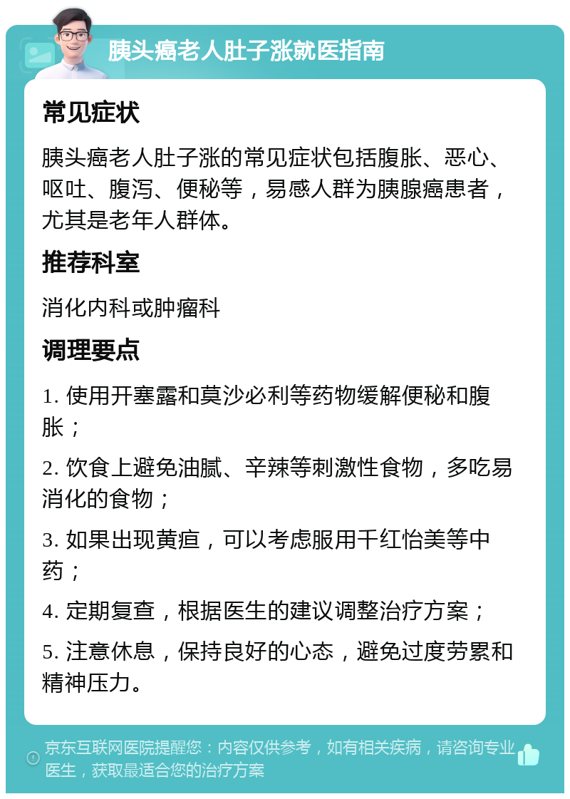 胰头癌老人肚子涨就医指南 常见症状 胰头癌老人肚子涨的常见症状包括腹胀、恶心、呕吐、腹泻、便秘等，易感人群为胰腺癌患者，尤其是老年人群体。 推荐科室 消化内科或肿瘤科 调理要点 1. 使用开塞露和莫沙必利等药物缓解便秘和腹胀； 2. 饮食上避免油腻、辛辣等刺激性食物，多吃易消化的食物； 3. 如果出现黄疸，可以考虑服用千红怡美等中药； 4. 定期复查，根据医生的建议调整治疗方案； 5. 注意休息，保持良好的心态，避免过度劳累和精神压力。