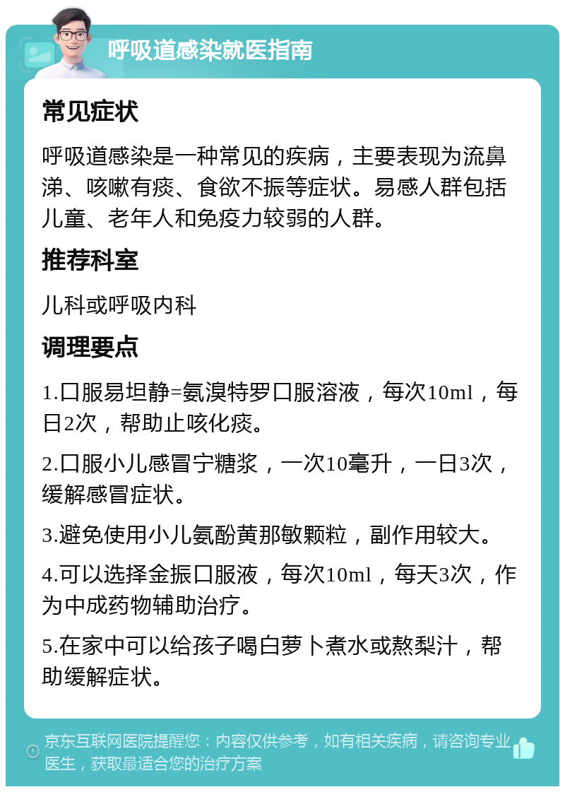 呼吸道感染就医指南 常见症状 呼吸道感染是一种常见的疾病，主要表现为流鼻涕、咳嗽有痰、食欲不振等症状。易感人群包括儿童、老年人和免疫力较弱的人群。 推荐科室 儿科或呼吸内科 调理要点 1.口服易坦静=氨溴特罗口服溶液，每次10ml，每日2次，帮助止咳化痰。 2.口服小儿感冒宁糖浆，一次10毫升，一日3次，缓解感冒症状。 3.避免使用小儿氨酚黄那敏颗粒，副作用较大。 4.可以选择金振口服液，每次10ml，每天3次，作为中成药物辅助治疗。 5.在家中可以给孩子喝白萝卜煮水或熬梨汁，帮助缓解症状。