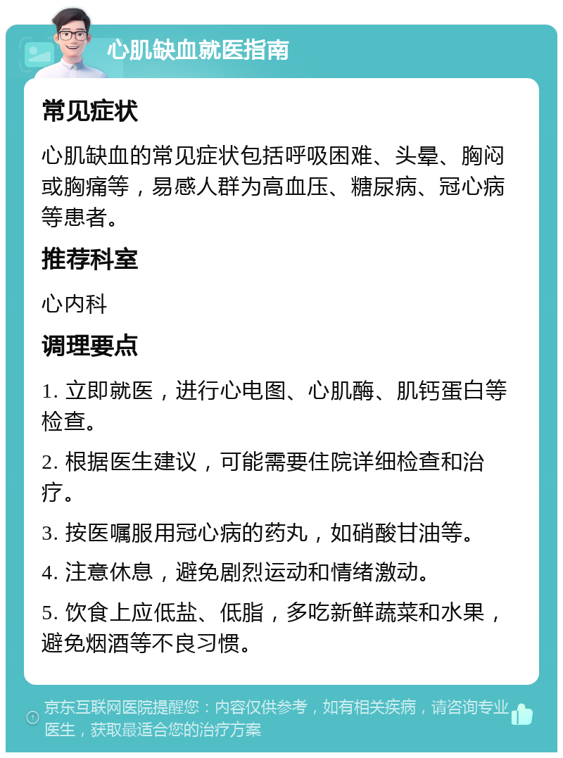 心肌缺血就医指南 常见症状 心肌缺血的常见症状包括呼吸困难、头晕、胸闷或胸痛等，易感人群为高血压、糖尿病、冠心病等患者。 推荐科室 心内科 调理要点 1. 立即就医，进行心电图、心肌酶、肌钙蛋白等检查。 2. 根据医生建议，可能需要住院详细检查和治疗。 3. 按医嘱服用冠心病的药丸，如硝酸甘油等。 4. 注意休息，避免剧烈运动和情绪激动。 5. 饮食上应低盐、低脂，多吃新鲜蔬菜和水果，避免烟酒等不良习惯。