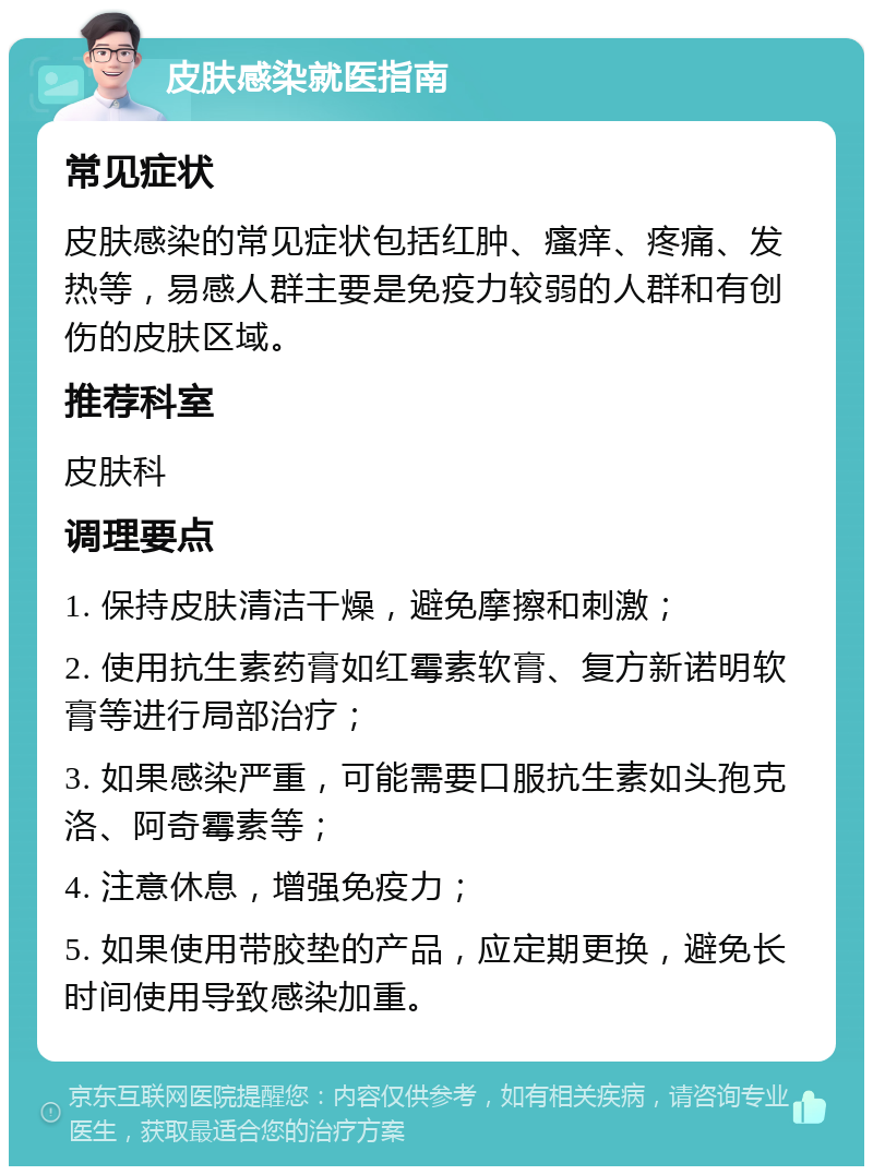 皮肤感染就医指南 常见症状 皮肤感染的常见症状包括红肿、瘙痒、疼痛、发热等，易感人群主要是免疫力较弱的人群和有创伤的皮肤区域。 推荐科室 皮肤科 调理要点 1. 保持皮肤清洁干燥，避免摩擦和刺激； 2. 使用抗生素药膏如红霉素软膏、复方新诺明软膏等进行局部治疗； 3. 如果感染严重，可能需要口服抗生素如头孢克洛、阿奇霉素等； 4. 注意休息，增强免疫力； 5. 如果使用带胶垫的产品，应定期更换，避免长时间使用导致感染加重。