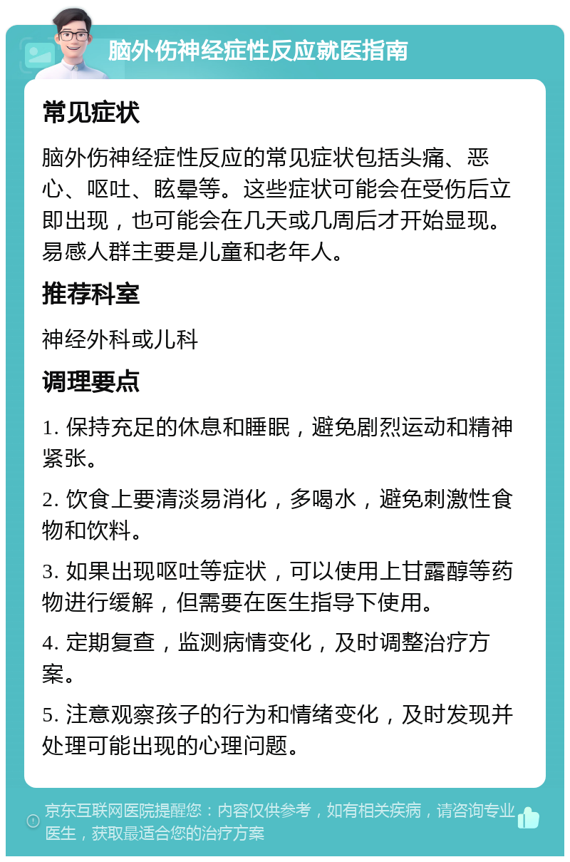 脑外伤神经症性反应就医指南 常见症状 脑外伤神经症性反应的常见症状包括头痛、恶心、呕吐、眩晕等。这些症状可能会在受伤后立即出现，也可能会在几天或几周后才开始显现。易感人群主要是儿童和老年人。 推荐科室 神经外科或儿科 调理要点 1. 保持充足的休息和睡眠，避免剧烈运动和精神紧张。 2. 饮食上要清淡易消化，多喝水，避免刺激性食物和饮料。 3. 如果出现呕吐等症状，可以使用上甘露醇等药物进行缓解，但需要在医生指导下使用。 4. 定期复查，监测病情变化，及时调整治疗方案。 5. 注意观察孩子的行为和情绪变化，及时发现并处理可能出现的心理问题。