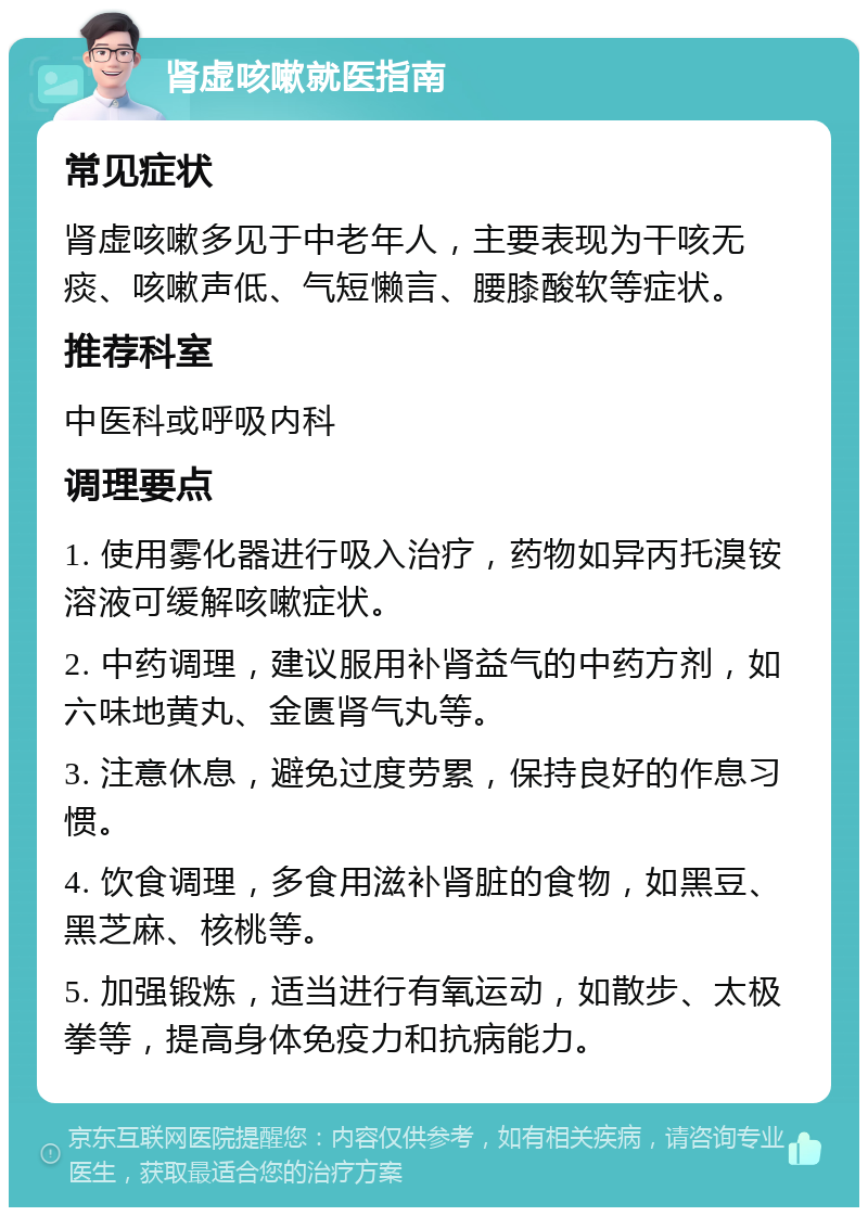 肾虚咳嗽就医指南 常见症状 肾虚咳嗽多见于中老年人，主要表现为干咳无痰、咳嗽声低、气短懒言、腰膝酸软等症状。 推荐科室 中医科或呼吸内科 调理要点 1. 使用雾化器进行吸入治疗，药物如异丙托溴铵溶液可缓解咳嗽症状。 2. 中药调理，建议服用补肾益气的中药方剂，如六味地黄丸、金匮肾气丸等。 3. 注意休息，避免过度劳累，保持良好的作息习惯。 4. 饮食调理，多食用滋补肾脏的食物，如黑豆、黑芝麻、核桃等。 5. 加强锻炼，适当进行有氧运动，如散步、太极拳等，提高身体免疫力和抗病能力。