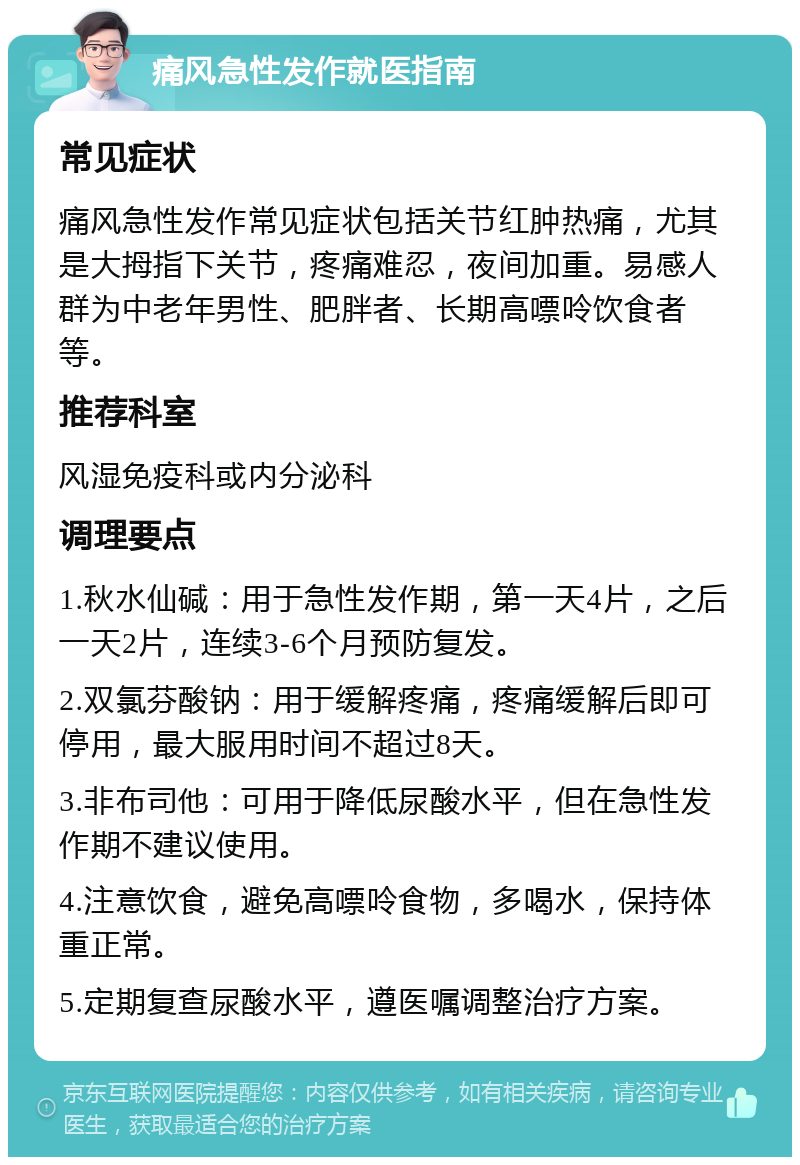 痛风急性发作就医指南 常见症状 痛风急性发作常见症状包括关节红肿热痛，尤其是大拇指下关节，疼痛难忍，夜间加重。易感人群为中老年男性、肥胖者、长期高嘌呤饮食者等。 推荐科室 风湿免疫科或内分泌科 调理要点 1.秋水仙碱：用于急性发作期，第一天4片，之后一天2片，连续3-6个月预防复发。 2.双氯芬酸钠：用于缓解疼痛，疼痛缓解后即可停用，最大服用时间不超过8天。 3.非布司他：可用于降低尿酸水平，但在急性发作期不建议使用。 4.注意饮食，避免高嘌呤食物，多喝水，保持体重正常。 5.定期复查尿酸水平，遵医嘱调整治疗方案。