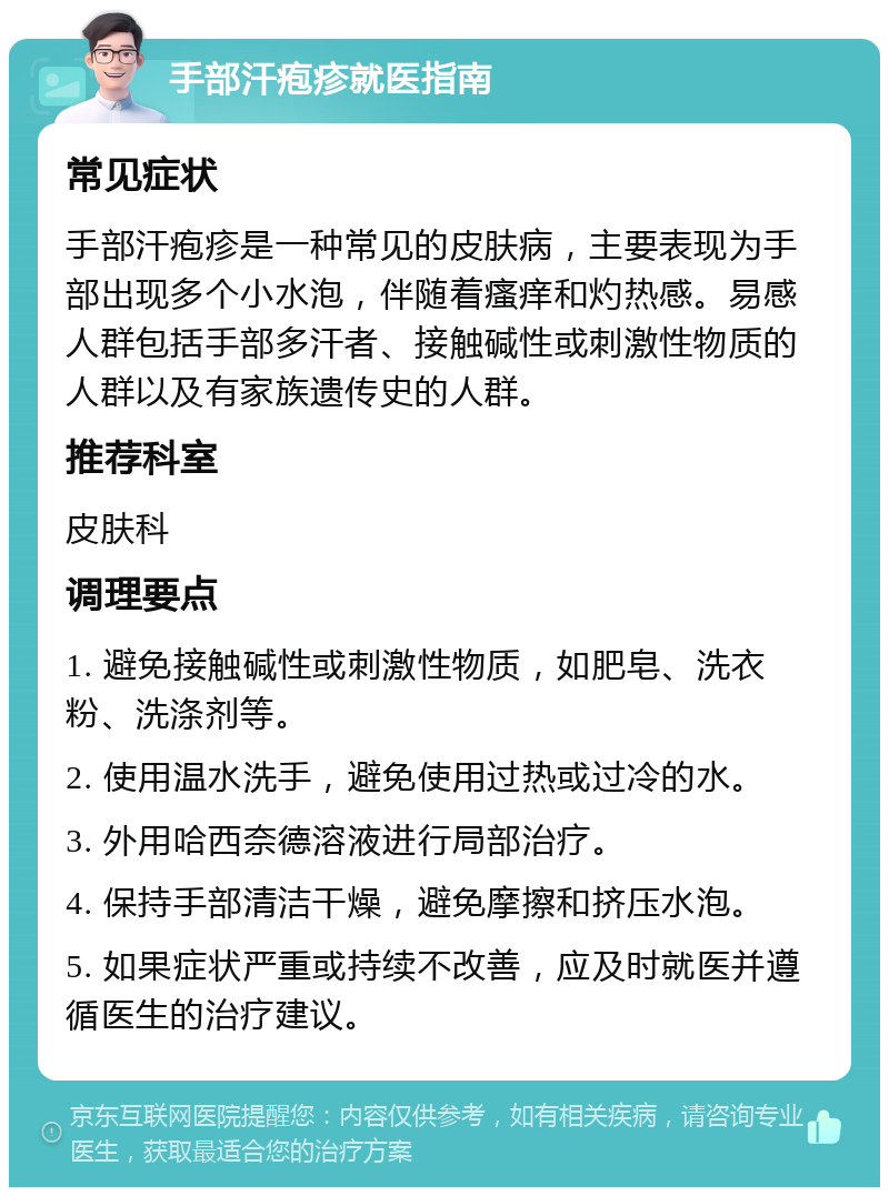 手部汗疱疹就医指南 常见症状 手部汗疱疹是一种常见的皮肤病，主要表现为手部出现多个小水泡，伴随着瘙痒和灼热感。易感人群包括手部多汗者、接触碱性或刺激性物质的人群以及有家族遗传史的人群。 推荐科室 皮肤科 调理要点 1. 避免接触碱性或刺激性物质，如肥皂、洗衣粉、洗涤剂等。 2. 使用温水洗手，避免使用过热或过冷的水。 3. 外用哈西奈德溶液进行局部治疗。 4. 保持手部清洁干燥，避免摩擦和挤压水泡。 5. 如果症状严重或持续不改善，应及时就医并遵循医生的治疗建议。