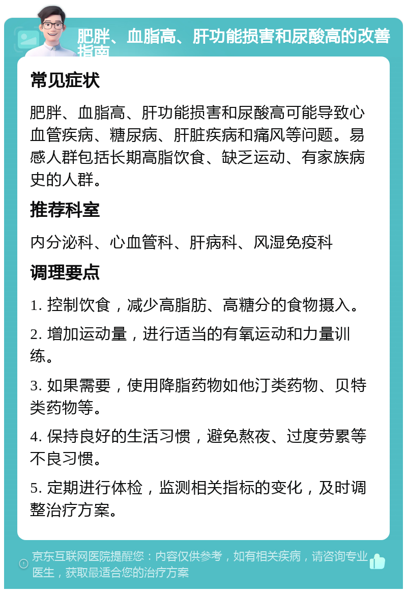 肥胖、血脂高、肝功能损害和尿酸高的改善指南 常见症状 肥胖、血脂高、肝功能损害和尿酸高可能导致心血管疾病、糖尿病、肝脏疾病和痛风等问题。易感人群包括长期高脂饮食、缺乏运动、有家族病史的人群。 推荐科室 内分泌科、心血管科、肝病科、风湿免疫科 调理要点 1. 控制饮食，减少高脂肪、高糖分的食物摄入。 2. 增加运动量，进行适当的有氧运动和力量训练。 3. 如果需要，使用降脂药物如他汀类药物、贝特类药物等。 4. 保持良好的生活习惯，避免熬夜、过度劳累等不良习惯。 5. 定期进行体检，监测相关指标的变化，及时调整治疗方案。