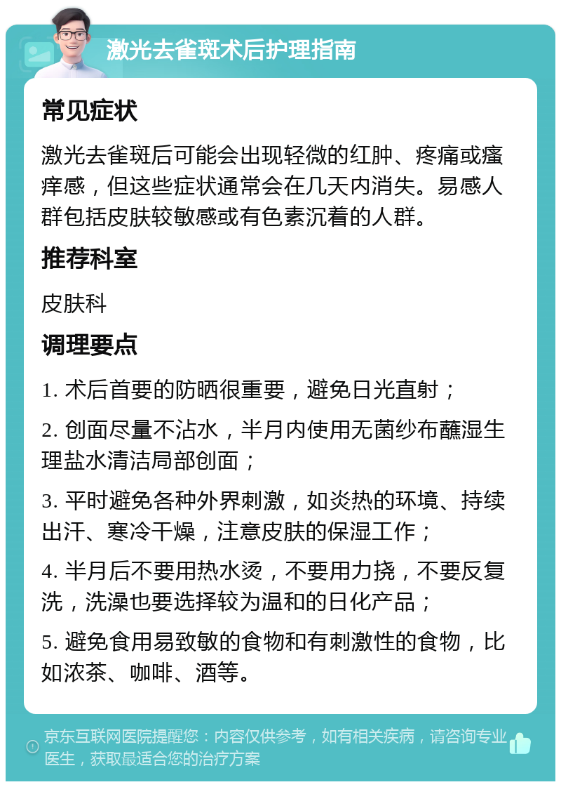 激光去雀斑术后护理指南 常见症状 激光去雀斑后可能会出现轻微的红肿、疼痛或瘙痒感，但这些症状通常会在几天内消失。易感人群包括皮肤较敏感或有色素沉着的人群。 推荐科室 皮肤科 调理要点 1. 术后首要的防晒很重要，避免日光直射； 2. 创面尽量不沾水，半月内使用无菌纱布蘸湿生理盐水清洁局部创面； 3. 平时避免各种外界刺激，如炎热的环境、持续出汗、寒冷干燥，注意皮肤的保湿工作； 4. 半月后不要用热水烫，不要用力挠，不要反复洗，洗澡也要选择较为温和的日化产品； 5. 避免食用易致敏的食物和有刺激性的食物，比如浓茶、咖啡、酒等。