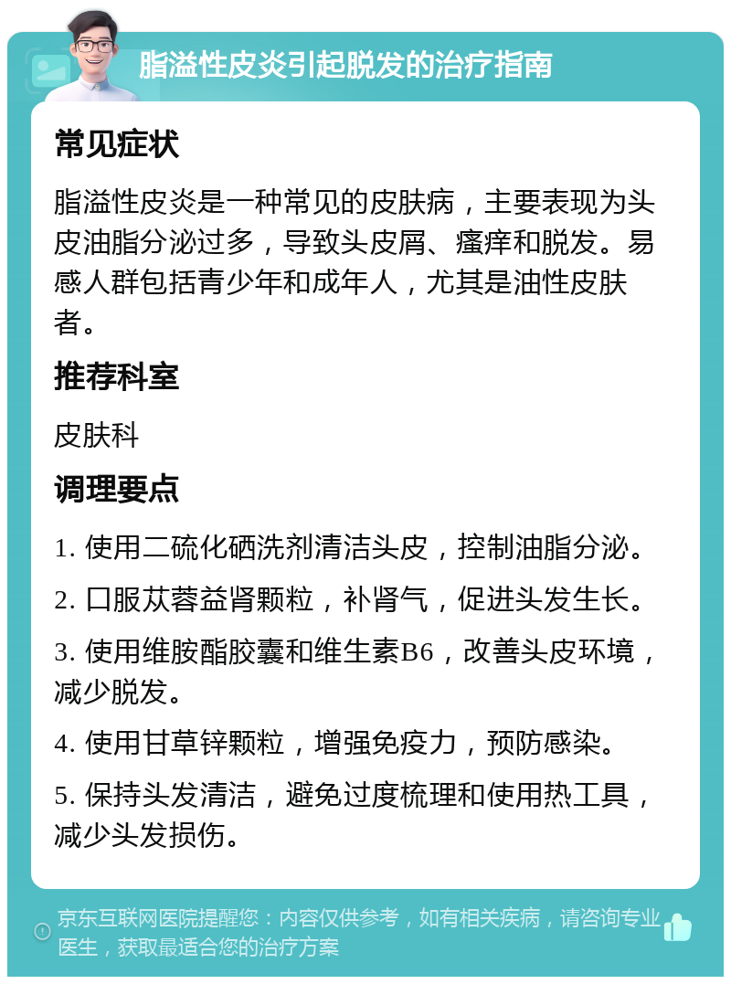 脂溢性皮炎引起脱发的治疗指南 常见症状 脂溢性皮炎是一种常见的皮肤病，主要表现为头皮油脂分泌过多，导致头皮屑、瘙痒和脱发。易感人群包括青少年和成年人，尤其是油性皮肤者。 推荐科室 皮肤科 调理要点 1. 使用二硫化硒洗剂清洁头皮，控制油脂分泌。 2. 口服苁蓉益肾颗粒，补肾气，促进头发生长。 3. 使用维胺酯胶囊和维生素B6，改善头皮环境，减少脱发。 4. 使用甘草锌颗粒，增强免疫力，预防感染。 5. 保持头发清洁，避免过度梳理和使用热工具，减少头发损伤。