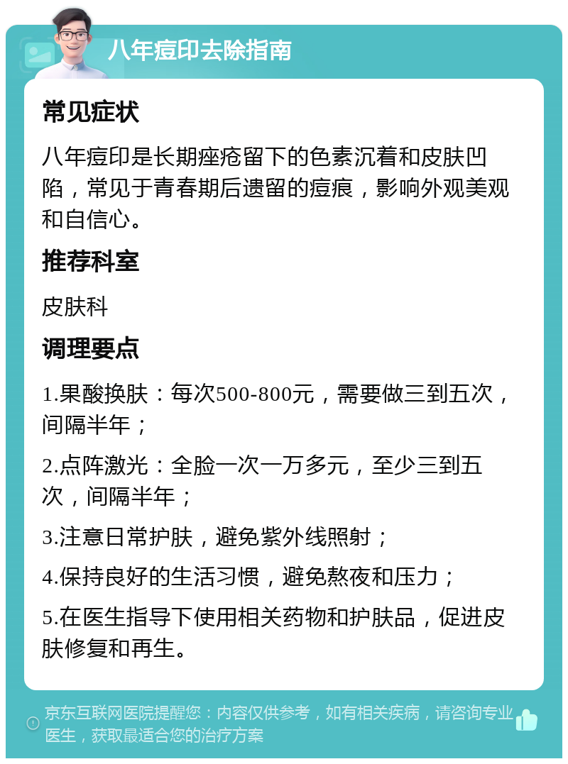 八年痘印去除指南 常见症状 八年痘印是长期痤疮留下的色素沉着和皮肤凹陷，常见于青春期后遗留的痘痕，影响外观美观和自信心。 推荐科室 皮肤科 调理要点 1.果酸换肤：每次500-800元，需要做三到五次，间隔半年； 2.点阵激光：全脸一次一万多元，至少三到五次，间隔半年； 3.注意日常护肤，避免紫外线照射； 4.保持良好的生活习惯，避免熬夜和压力； 5.在医生指导下使用相关药物和护肤品，促进皮肤修复和再生。