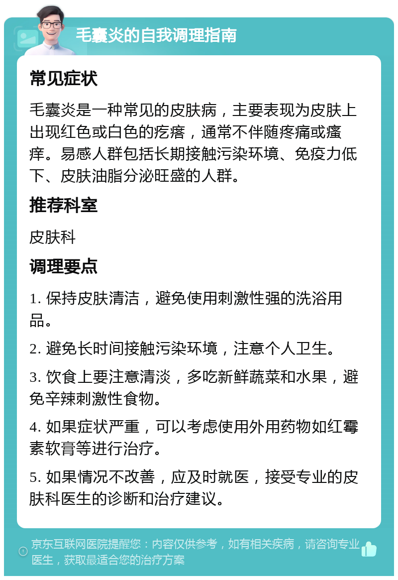 毛囊炎的自我调理指南 常见症状 毛囊炎是一种常见的皮肤病，主要表现为皮肤上出现红色或白色的疙瘩，通常不伴随疼痛或瘙痒。易感人群包括长期接触污染环境、免疫力低下、皮肤油脂分泌旺盛的人群。 推荐科室 皮肤科 调理要点 1. 保持皮肤清洁，避免使用刺激性强的洗浴用品。 2. 避免长时间接触污染环境，注意个人卫生。 3. 饮食上要注意清淡，多吃新鲜蔬菜和水果，避免辛辣刺激性食物。 4. 如果症状严重，可以考虑使用外用药物如红霉素软膏等进行治疗。 5. 如果情况不改善，应及时就医，接受专业的皮肤科医生的诊断和治疗建议。