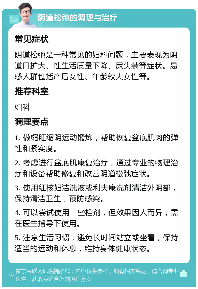 阴道松弛的调理与治疗 常见症状 阴道松弛是一种常见的妇科问题，主要表现为阴道口扩大、性生活质量下降、尿失禁等症状。易感人群包括产后女性、年龄较大女性等。 推荐科室 妇科 调理要点 1. 做缩肛缩阴运动锻炼，帮助恢复盆底肌肉的弹性和紧实度。 2. 考虑进行盆底肌康复治疗，通过专业的物理治疗和设备帮助修复和改善阴道松弛症状。 3. 使用红核妇洁洗液或利夫康洗剂清洁外阴部，保持清洁卫生，预防感染。 4. 可以尝试使用一些栓剂，但效果因人而异，需在医生指导下使用。 5. 注意生活习惯，避免长时间站立或坐着，保持适当的运动和休息，维持身体健康状态。