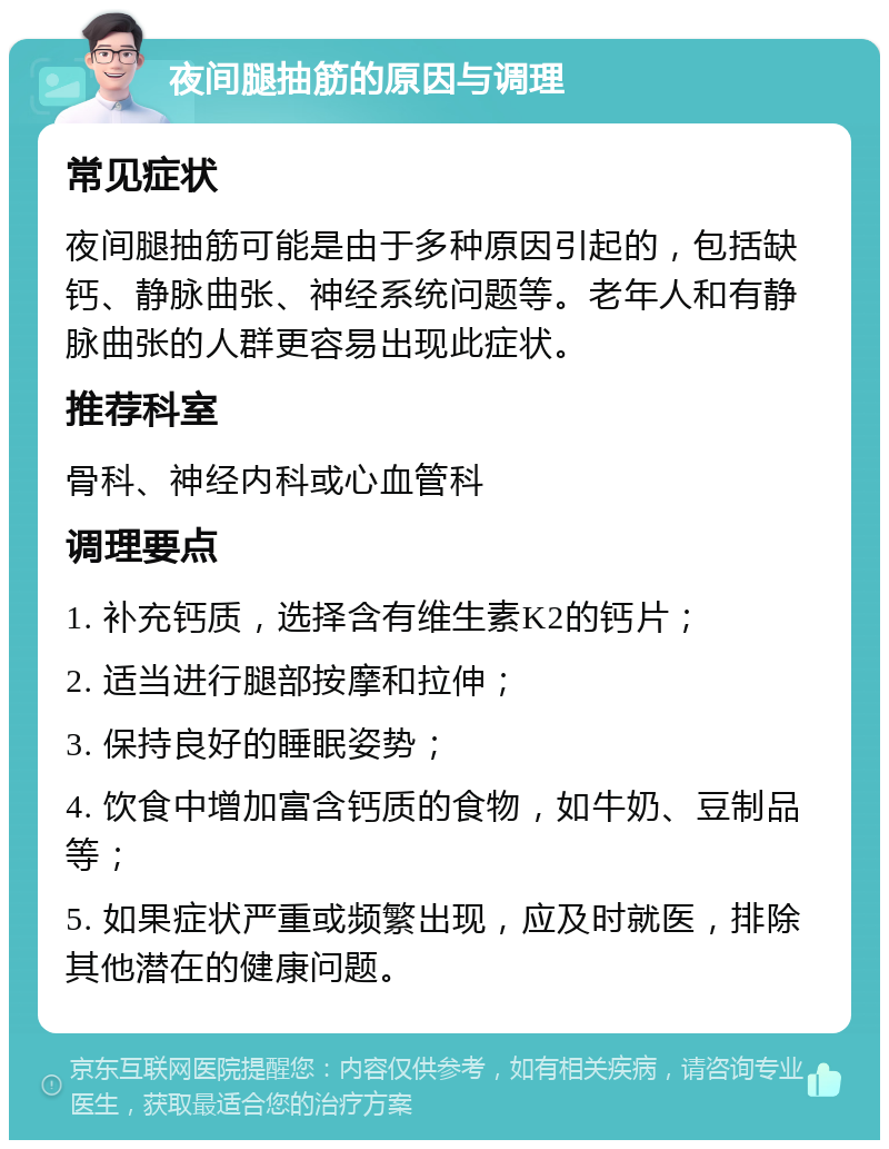 夜间腿抽筋的原因与调理 常见症状 夜间腿抽筋可能是由于多种原因引起的，包括缺钙、静脉曲张、神经系统问题等。老年人和有静脉曲张的人群更容易出现此症状。 推荐科室 骨科、神经内科或心血管科 调理要点 1. 补充钙质，选择含有维生素K2的钙片； 2. 适当进行腿部按摩和拉伸； 3. 保持良好的睡眠姿势； 4. 饮食中增加富含钙质的食物，如牛奶、豆制品等； 5. 如果症状严重或频繁出现，应及时就医，排除其他潜在的健康问题。