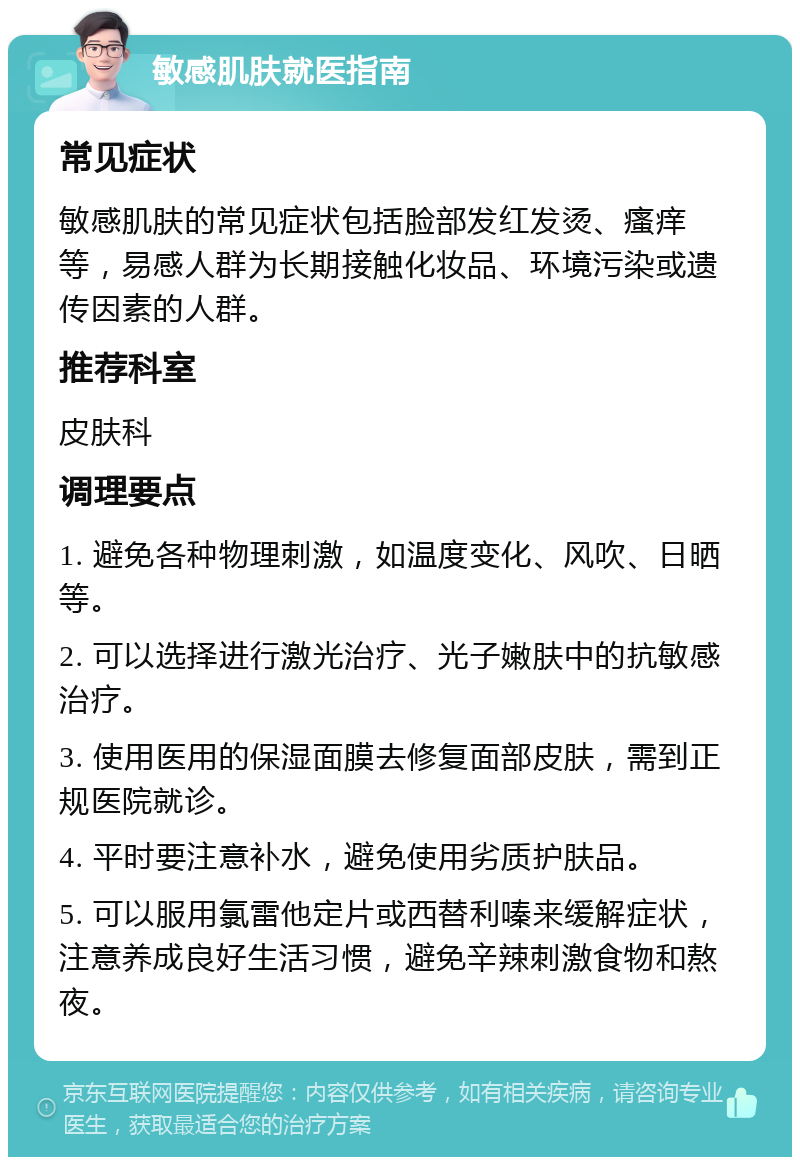 敏感肌肤就医指南 常见症状 敏感肌肤的常见症状包括脸部发红发烫、瘙痒等，易感人群为长期接触化妆品、环境污染或遗传因素的人群。 推荐科室 皮肤科 调理要点 1. 避免各种物理刺激，如温度变化、风吹、日晒等。 2. 可以选择进行激光治疗、光子嫩肤中的抗敏感治疗。 3. 使用医用的保湿面膜去修复面部皮肤，需到正规医院就诊。 4. 平时要注意补水，避免使用劣质护肤品。 5. 可以服用氯雷他定片或西替利嗪来缓解症状，注意养成良好生活习惯，避免辛辣刺激食物和熬夜。