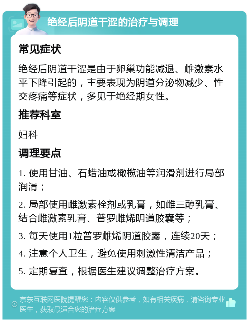 绝经后阴道干涩的治疗与调理 常见症状 绝经后阴道干涩是由于卵巢功能减退、雌激素水平下降引起的，主要表现为阴道分泌物减少、性交疼痛等症状，多见于绝经期女性。 推荐科室 妇科 调理要点 1. 使用甘油、石蜡油或橄榄油等润滑剂进行局部润滑； 2. 局部使用雌激素栓剂或乳膏，如雌三醇乳膏、结合雌激素乳膏、普罗雌烯阴道胶囊等； 3. 每天使用1粒普罗雌烯阴道胶囊，连续20天； 4. 注意个人卫生，避免使用刺激性清洁产品； 5. 定期复查，根据医生建议调整治疗方案。